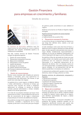 En Vollmers & Asociados sabemos que los
requerimientos de cada empresa son únicos y estamos
preparados para apoyarlo, brindándole soporte a la
medida de sus necesidades.
Para ello, nuestros servicios de Gestión Financiera
incluyen los siguientes aspectos:
I. Gestión de nuevas empresas
II. Planeamiento empresarial y financiero
III. Mejora de la rentabilidad
IV. Presupuestos y control de gestión
V. Gestión de tesorería
VI. Estrategia de crecimiento
VII. Gestión operativa de finanzas
VIII. Procesos y sistemas de información
IX. Consultoría
I.
 Gestión de nuevas empresas
Muchas nuevas empresas están dirigidas por personas
hábiles y motivadas, pero cuya experiencia no
necesariamente está relacionada a las finanzas, lo que
puede hacer esta etapa más riesgosa.
Los gestores de un nuevo negocio no deberían dedicar
a tareas administrativas y financieras el tiempo que
requieren para impulsar las ventas y estabilizar
operaciones, sin embargo no siempre es eficiente
contratar personal administrativo a tiempo completo
desde el inicio de las operaciones.
Si se trata de una empresa extranjera que busca iniciar
operaciones en el Perú, a estos problemas se les suma la
falta de conocimiento de las reglas e idiosincracia
propias del país al momento de establecer la empresa.
Nos podemos encargar de los aspectos administrativos,
financieros, contables y regulatorios de la nueva
empresa, ya sea local o una sucursal, para que el equipo
de gerencia pueda concentrarse en sacar adelante el
negocio.
Podemos comunicarnos con fluidez en Español, Inglés y
Portugués.
Nuestros servicios de gestión de nuevas empresas:
• Paquete startup
• Implementación de sucursal en Perú
II. Planeamiento empresarial y financiero
La única forma de que su empresa logre sus objetivos es
que tenga bien definido cómo, cuándo y con qué
recursos los logrará.
Un plan estratégico cubre varios años hacia el futuro, y
determina cómo el negocio alcanzará sus metas de largo
plazo. Un plan operativo cubre períodos más cortos y en
mayor detalle, estableciendo responsabilidades y
objetivos con los que se establecen presupuestos y se
mide el desempeño del negocio y de los colaboradores.
No planificar el flujo de caja puede ser el peor error que
puede cometer una empresa, pues buena parte de los
problemas que los negocios enfrentan están
relacionados a un inadecuado planeamiento de su
disposición de efectivo. Aún si la empresa cuenta con
una marca posicionada, un excelente producto e incluso
reporta utilidades. Un mal planeamiento del flujo de
efectivo puede llevar a la empresa a la insolvencia.
Un planeamiento profesional lo ayudará a tomar mejores
decisiones, reducir el riesgo y alcanzar sus metas.
Nuestros servicios de planeamiento empresarial y
financiero:
• Planeamiento estratégico
• Planeamiento operativo
• Evaluación de impacto financiero
• Planes de negocio / Business case
• Modelos y simulaciones
• Planeamiento de sucesión
III. Mejora de la rentabilidad
El primer paso para tener un negocio más rentable es
entender los factores que lo afectan. Podemos analizar
en detalle los ingresos, costos y gastos de su negocio,
para identificar oportunidades de mejora y diseñar
planes para obtenerlas.
Aún si su negocio está en una situación vulnerable o con
problemas de liquidez, podemos ayudarlo con el
diagnóstico, planificando acciones para superar esta
situación, así como monitorear de cerca su desarrollo.
Gestión Financiera
para empresas en crecimiento y familiares
Detalle de servicios
&AsociadosVollmers
 