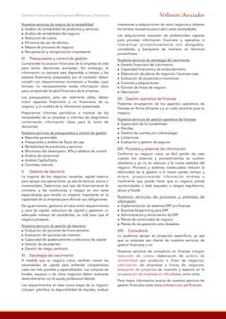 Nuestros servicios de mejora de la rentabilidad:
• Análisis de rentabilidad de productos y servicios
• Análisis de rentabilidad del negocio
• Reducción de costos
• Eficiencia de uso de efectivo
• Mejora de procesos de negocio
• Recuperación y reorganización empresarial
IV.
 Presupuestos y control de gestión
Comprender la posición financiera de la empresa es vital
para tomar decisiones acertadas. Sin embargo, la
información no siempre está disponible a tiempo y los
estados financieros preparados por el contador deben
cumplir con requerimientos normativos y fiscales, cuyo
formato no necesariamente revela información clave
para comprender la salud financiera de la empresa.
Los presupuestos, para ser realmente útiles, deben
incluir aspectos financieros y no financieros de su
negocio, y un análisis de la información presentada.
Preparamos informes periódicos a medida de las
necesidades de su empresa o informes de diagnóstico
conteniendo información clave para la toma de
decisiones.
Nuestros servicios de presupuestos y control de gestión:
• Reportes gerenciales
• Presupuesto y análisis de flujos de caja
• Rentabilidad de productos y servicios
• Monitoreo del desempeño, KPIs y tableros de control
• Análisis de variaciones
• Análisis CapEx/OpEx
• Controles internos
V.
 Gestión de tesorería
La mayoría de los negocios necesitan capital externo
para apoyar sus operaciones, ya sea de bancos, socios o
inversionistas. Determinar qué tipo de financiamiento le
conviene, y las condiciones y riesgos es una tarea
especializada que tendrá un impacto importante en la
capacidad de su empresa para afrontar sus obligaciones.
De igual manera, gestionar el calce entre requerimientos
y usos de capital, estructura de capital y gestionar un
adecuado manejo de excedentes, es vital para que el
negocio prospere.
Nuestros servicios de gestión de tesorería:
• Evaluación de opciones de financiamiento
• Evaluación de opciones de inversión
• Capacidad de apalancamiento y estructura de capital
• Gestión de excedentes
• Gestión de riesgo cambiario
VI. Estrategia de crecimiento
A medida que su negocio crece, también crecen las
necesidades de capital para enfrentar competidores
cada vez más grandes y especializados. Las compras de
locales, equipos o de otros negocios deben evaluarse
detenidamente con la ayuda profesional debida.
Los requerimientos en esta nueva etapa de su negocio
incluyen: planificar la disponibilidad de liquidez, evaluar
inversiones y adquisiciones de otros negocios y obtener
los fondos necesarios para cubrir estas necesidades.
Las adquisiciones requieren de profesionales capaces
para procesar información financiera y operativa, e
interactuar provechosamente con abogados,
contadores, y banqueros de inversión en términos
provechosos.
Nuestros servicios de estrategia de crecimiento:
• Gestión financiera del crecimiento
• Capacidad financiera y de endeudamiento
• Elaboración de planes de negocios / business case
• Evaluación de proyectos e inversiones
• Fusiones y adquisiciones
• Escisión de líneas de negocio
• Valorización
VII.
 Gestión operativa de finanzas
Podemos encargarnos de los aspectos operativos de
finanzas en forma eficiente y a un costo atractivo para su
negocio.
Nuestros servicios de gestión operativa de finanzas:
• Supervisión de la contabilidad
• Planillas
• Gestión de cuentas por cobrar/pagar
• Licitaciones
• Evaluación y gestión de seguros
XIII.
 Procesos y sistemas de información
Conforme su negocio crece, es fácil perder de vista
cuándo los sistemas y procedimientos se vuelven
obsoletos o ya no se adecuan a la nueva realidad del
negocio. Procesos y sistemas inadecuados reducen la
efectividad de la gestión y lo hacen perder tiempo y
dinero, proporcionando información errónea o
insuficiente que puede hacer que su negocio pierda
oportunidades o esté expuesto a riesgos regulatorios,
abuso y fraude.
Nuestros servicios de procesos y sistemas de
información:
• Implementación de sistemas ERP y/o finanzas
• Business blueprinting para ERP
• Administración y tercerización de ERP
• Planes de continuidad de negocio
• Planes de recuperación ante desastres
XIX. Consultoría
Lo podemos apoyar en proyectos específicos, ya sea
que su empresa sea cliente de nuestros servicios de
gestión financiera o no.
Nuestros servicios de consultoría en finanzas incluyen
reducción de costos, elaboración de análisis de
rentabilidad por producto o línea de negocios,
valorización de empresas y líneas de negocios,
evaluación de proyectos de inversión y asesoría en la
recuperación de empresas en dificultades, entre otros.
Para mayor información acerca de nuestros servicios de
gestión financiera visite www.vollmers.com.pe/finanzas.
Gestión Financiera para Empresas Medianas y Familiares &AsociadosVollmers
 