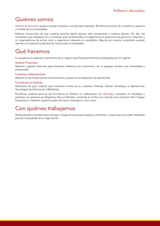Quiénes somos
Vollmers & Asociados ayuda a buenas empresas a ser grandes empresas. Brindamos servicios de consultoría y asesoría
a medida de sus necesidades.
Estamos convencidos de que nuestros servicios deben aportar valor excepcional a nuestros clientes. Por ello, los
consultores que trabajarán con su empresa serán profesionales con experiencia en posiciones de gerencia o dirección y
en organizaciones de primer nivel, o experiencia relevante en consultoría. Algunos de nuestros consultores cuentan
además con experiencia docente en reconocidas universidades.
Qué hacemos
Lo apoyamos en aspectos importantes de su negocio que frecuentemente son postergados por lo urgente.
Gestión Financiera
Asesoría y gestión financiera para empresas medianas y en crecimiento, en un paquete acorde a sus necesidades y
presupuesto.
Fusiones y Adquisiciones
Asesoría en las etapas previas a la transacción y apoyo en la integración de operaciones.
Consultoría en Gestión
Soluciones de gran impacto para funciones críticas de su empresa: Finanzas, Gestión Estratégica y Operaciones,
Tecnologías de Información y Marketing.
Brindamos nuestros servicios de Consultoría en Gestión en colaboración con Estratega, consultora en estrategia y
procesos con presencia en Argentina, Perú y Colombia, contando en el Perú con clientes como Southern Perú Copper
Corporation, Interbank, Supermercados Peruanos, Osinergmin, entre otros.
Con quiénes trabajamos
Desde grandes empresas hasta startups, incluyendo empresas medianas y familiares, nuestros servicios están diseñados
para las necesidades de su organización
&AsociadosVollmers
 