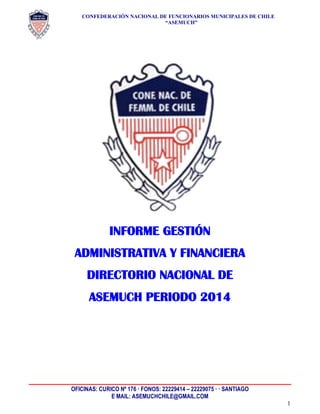 CONFEDERACIÓN NACIONAL DE FUNCIONARIOS MUNICIPALES DE CHILE
“ASEMUCH”
OFICINAS: CURICO Nº 176 · FONOS: 22229414 – 22229075 · · SANTIAGO
E MAIL: ASEMUCHCHILE@GMAIL.COM
1
INFORME GESTIÓN
ADMINISTRATIVA Y FINANCIERA
DIRECTORIO NACIONAL DE
ASEMUCH PERIODO 2014
 