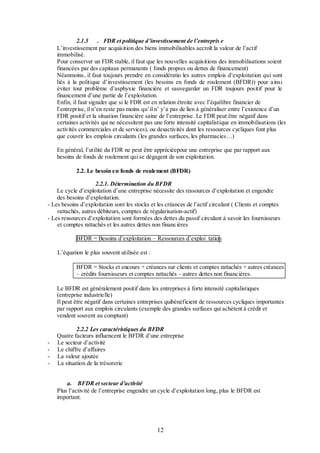 2.1.5 . FDR et politique d’investissement de l’entrepris e
L’investissement par acquisition des biens immobilisables accroît la valeur de l’actif
immobilisé.
Pour conserver un FDR stable, il faut que les nouvelles acquisitions des immobilisations soient
financées par des capitaux permanents ( fonds propres ou dettes de financement)
Néanmoins, il faut toujours prendre en considératio les autres emplois d’exploitation qui sont
liés à la politique d’investissement (les besoins en fonds de roulement (BFDR)) pour ainsi
éviter tout problème d’asphyxie financière et sauvegarder un FDR toujours positif pour le
financement d’une partie de l’exploitation.
Enfin, il faut signaler que si le FDR est en relation étroite avec l’équilibre financier de
l’entreprise, il n’en reste pas moins qu’il n’ y’a pas de lien à généraliser entre l’existence d’un
FDR positif et la situation financière saine de l’entreprise. Le FDR peut être négatif dans
certaines activités qui ne nécessitent pas une forte intensité capitalistique en immobilisations (les
activités commerciales et de services), ou desactivités dont les ressources cycliques font plus
que couvrir les emplois circulants (les grandes surfaces, les pharmacies…)
En général, l’utilité du FDR ne peut être appréciéepour une entreprise que par rapport aux
besoins de fonds de roulement qui se dégagent de son exploitation.
2.2. Le besoin en fonds de roulement (BFDR)
2.2.1. Détermination du BFDR
Le cycle d’exploitation d’une entreprise nécessite des ressources d’exploitation et engendre
des besoins d’exploitation.
- Les besoins d’exploitation sont les stocks et les créances de l’actif circulant ( Clients et comptes
rattachés, autres débiteurs, comptes de régularisation-actif)
- Les ressources d’exploitation sont formées des dettes du passif circulant à savoir les fournisseurs
et comptes rattachés et les autres dettes non financières
BFDR = Besoins d’exploitation – Ressources d’exploi tation
L’équation le plus souvent utilisée est :
BFDR = Stocks et encours + créances sur clients et comptes rattachés + autres créances
– crédits fournisseurs et comptes rattachés – autres dettes non financières.
Le BFDR est généralement positif dans les entreprises à forte intensité capitalistiques
(entreprise industrielle)
Il peut être négatif dans certaines entreprises quibénéficient de ressources cycliques importantes
par rapport aux emplois circulants (exemple des grandes surfaces qui achètent à crédit et
vendent souvent au comptant)

-

2.2.2 Les caractéristiques du BFDR
Quatre facteurs influencent le BFDR d’une entreprise
Le secteur d’activité
Le chiffre d’affaires
La valeur ajoutée
La situation de la trésorerie
a. BFDR et secteur d’activité
Plus l’activité de l’entreprise engendre un cycle d’exploitation long, plus le BFDR est
important.

12

 