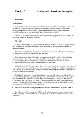 Chapitre 3 :

1.

Le diagnostic financier de l’entreprise

Généralités

1.1. Définitions
Le diagnostic financier est l’examen généralisé dela situation financière de l’entreprise à partir des
informations fournis par ses états comptables. Ces informations transformées en indicateurs
abrégés (appelés ratios) sont comparées à des normes sectorielles ou à d’autres indicateurs
préétablis par l’entreprise pour apprécier le degré réalisation des objectifs.
Un ratio est un rapport entre deux grandeurs caractéristiques qui peuvent être des éléments du
bilan ou du compte de produits et de charges.
1.2. Utilité
L’analyse financière par les ratios permet au responsable financier de suivre les progrès réalisés
par l’entreprise, de relever les carenceset d’établir les prévisions nécessaires pour améliorer la
situation financière.
Elle permet aussi de donner une image assez claire aux tiers intéressés tels que les actionnaires,
les banquiers, les clients, les fournisseurs et le personnel.
La réussite de toute décision financière repose plus sur l’aptitude à prévoir et à anticiper les
événements futurs. Une analyse se contentant de l’examen des données préexistantes sans
possibilité de pouvoir les confronter avec des prévisions, limite de son efficacité en matière
d’élaboration d’une stratégie financière claire à moyen et long terme.
L’objectif primordial de toute analyse financière, est sans doute, de permettre à l’entreprise et
à ses partenaires d’évaluer, dans le temps et dans l’espace, les qualités et les défauts de l’entreprise,
dans l’optique de l’élaboration d’une stratégie entretenue et intégrer pour permettre à l’entreprise de
réaliser ses objectifs de croissance.
Enfin, l’analyse financière est utile d’abord pour l’entreprise elle-même, et pour les différents
tiers. Les objectifs peuvent, cependant, diverger d’un intervenant à l’autre. C’est le cas du banquier
qui cherche à travers l’étude de la situation financière de l’entreprise à évaluer les possibilités
d’endettement dont elle dispose. Les ratios les plus déterminant seront alors ceux de structure, de
trésorerie et de liquidité. Chaque type d’analyse a un but bien précis, ce qui détermine la catégorie
de ratios auxquels il faut donner plusd’importance.
2. L’analyse du résultat de l’entreprise à l’aide d es soldes intermédiaires de gestion « SIG »
Les soldes intermédiaires de gestion (SIG) sont desindicateurs qui permettent une analyse du
résultat dégagé par l’entreprise à travers un découpage de ce résultat aux différents stades de sa
formation.

16

 
