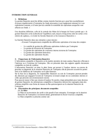 INTRODUCTION GENERALE
1- Définitions
La gestion financière peut être définie comme étant«la fonction qui a pour but essentiellement
d’assurer régulièrement à l’entreprise les fonds nécessaires à son équipement rationnel et à son
exploitation courante, et d’autre part de contrôler la rentabilité des opérations auxquelles sont
affectés ces fonds. »
1

Une deuxième définition, celle de la centrale des bilans de la banque de France postule que « la
gestion financière est la recherche de l’équilibreà court, moyen et long terme entre les sorties et les
entrées de capitaux, c à d entre les besoins financiers et les ressources financières »
La fonction financière dans une entreprise a pour mission :
- d’assurer l’enregistrement comptable des différentes opérations et la tenue des comptes
-

Le contrôle de gestion des différentes opérations réalisées par l’entreprise
La gestion de trésorerie de l’entreprise
La gestion des opérations de croissance interne etexterne de l’entreprise
La gestion des opérations boursières
La gestion des opérations fiscales.

2- l’importance de l’information financière
L’information comptable et financière est la matière première de toute analyse financière effectuée à
l’intérieur ou à l’extérieur de l’entreprise. Elle est présentée dans des supports appelés documents
comptables ou états de synthèse.
L’information financière est donc la plate forme qui permet à l’analyse interne ou externe de
procéder au diagnostic de la situation financière de l’entreprise afin de pouvoirs ressortir les points
forts et les faiblesses de l’entreprise sur le plan financier.
Sur la base de ce diagnostic, les responsables financiers au sein de l’entreprise peuvent prendre
des décisions qui engagent l’avenir de l’entreprise en tenant compte de ses contraintes internes et
celles que présente son environnement externe.
Pour pouvoir mener à bien une mission d’analyse fin ancière, étape primordiale pour toute décision
de gestion financière, les informations comptables et financières doivent être regroupées dans des
schémas simplifiés sous forme de masses ou flux quirenseignent sur la situation financière de
l’entreprise
3- Présentation des principaux documents comptables
3.1. Le bilan
Le bilan est un inventaire des actifs et des passifs d’une entreprise. Il renseigne sur la situation
financière de l’entreprise à un instant donné, généralement la fin de l’exercice comptable.
Le bilan comptable se présente comme suit :

1

G. DEPALLENS « Gestion financière » Edition SIREY, Paris 1990

2

 