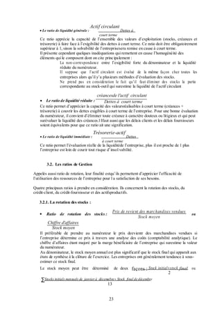  Le ratio de liquidité générale :

Actif circulant

Dettes à

court terme

Ce ratio apprécie la capacité de l’ensemble des valeurs d’exploitation (stocks, créances et
trésorerie) à faire face à l’exigibilité des dettes à court terme. Ce ratio doit être obligatoirement
supérieur à 1, sinon la solvabilité de l’entreprisesera remise en cause à court terme.
Il présente cependant quelques inadéquations qui remettent en cause l’homogénéité des
éléments qui le composent dont on cite princ ipalement :
La non-correspondance entre l’exigibilité forte du dénominateur et la liquidité
réduite du numérateur.
Il suppose que l’actif circulant est évalué de la même façon chez toutes les
entreprises alors qu’il y’a plusieurs méthodes d’évaluation des stocks.
Ne prend pas en considération le fait qu’il faut éliminer des stocks la partie
correspondante au stock-outil qui surestime la liquidité de l’actif circulant

créancesde l'actif circulant
 Le ratio de liquidité réduite :
Dettes à court terme

Ce ratio permet d’apprécier la capacité des valeursréalisables à court terme (créances +
trésorerie) à couvrir les dettes exigibles à court terme de l’entreprise. Pour une bonne évaluation
du numérateur, il convient d’éliminer toute créance à caractère douteux ou litigieux et qui peut
surévaluer la liquidité des créances.l Ifaut aussi que les délais clients et les délais fournisseurs
soient équivalents pour que ce ratio ait une signification.
 Le ratio de liquidité immédiate :

Trésorerie-actif

Dettes

à court terme

Ce ratio permet l’évaluation réelle de la liquiditéde l’entreprise, plus il est proche de 1 plus
l’entreprise est loin de courir tout risque d’insol vabilité.
3.2. Les ratios de Gestion
Appelés aussi ratio de rotation, leur finalité estqu’ils permettent d’apprécier l’efficacité de
l’utilisation des ressources de l’entreprise pour l a satisfaction de ses besoins.
Quatre principaux ratios à prendre en considération. Ils concernent la rotation des stocks, du
crédit-client, du crédit-fournisseur et des actifsproductifs.
3.2.1. La rotation des stocks :


Prix de revie nt des marc handises vendues
Stock moyen

Ratio de rotation des stocks :

ou

Chiffre d'affaires
Stock moyen
Il préférable de prendre au numérateur le prix deevientr des marchandises vendues si
l’entreprise détermine ce prix à travers une analyse des coûts (comptabilité analytique). Le
chiffre d’affaires étant majoré par la marge bénéficiaire de l’entreprise qui surestime la valeur
du numérateur.
Au dénominateur, le stock moyen annuel est plus significatif que le stock final qui apparaît aux
états de synthèse à la clôture de l’exercice. Les entreprises ont généralement tendance à sousestimer ce stock final.
Le stock moyen peut être

∑Stocks initials mensuels de

déterminé

de deux

façons : Stock initialstock final

janvier à décemebre Stock final de décembre

13
23

2

ou

 