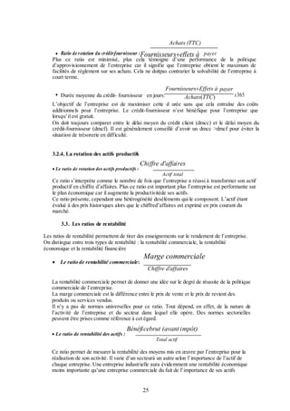 Achats (TTC)
 Ratio de rotation du crédit-fournisseur :Fournisseurseffets à payer
Plus ce ratio est minimisé, plus cela témoigne d’une performance de la politique
d’approvisionnement de l’entreprise car il signifie que l’entreprise obtient le maximum de
facilités de règlement sur ses achats. Cela ne doitpas contrarier la solvabilité de l’entreprise à
court terme.
 Durée moyenne du crédit- fournisseur en jours:

FournisseursEffets à payer
x365
Achats(TTC)

L’objectif de l’entreprise est de maximiser cette d urée sans que cela entraîne des coûts
additionnels pour l’entreprise. Le crédit-fournisseur n’est bénéfique pour l’entreprise que
lorsqu’il est gratuit.
On doit toujours comparer entre le délai moyen du crédit client (dmcc) et le délai moyen du
crédit-fournisseur (dmcf). Il est généralement conseillé d’avoir un dmcc >dmcf pour éviter la
situation de trésorerie en difficulté.
3.2.4. La rotation des actifs productifs
 Le ratio de rotation des actifs productifs :

Chiffre d'affaires
Actif total

Ce ratio s’interprète comme le nombre de fois que l’entreprise a réussi à transformer son actif
productif en chiffre d’affaires. Plus ce ratio est important plus l’entreprise est performante sur
le plan économique car il augmente la productivitéde ses actifs.
Ce ratio présente, cependant une hétérogénéité deséléments qui le composent. L’actif étant
évalué à des prix historiques alors que le chiffred’affaires est exprimé en prix courant du
marché.
3.3. Les ratios de rentabilité
Les ratios de rentabilité permettent de tirer des enseignements sur le rendement de l’entreprise.
On distingue entre trois types de rentabilité : la rentabilité commerciale, la rentabilité
économique et la rentabilité financière


Le ratio de rentabilité commerciale:

Marge commerciale
Chiffre d'affaires

La rentabilité commerciale permet de donner une idée sur le degré de réussite de la politique
commerciale de l’entreprise.
La marge commerciale est la différence entre le prix de vente et le prix de revient des
produits ou services vendus.
Il n’y a pas de normes universelles pour ce ratio. Tout dépend, en effet, de la nature de
l’activité de l’entreprise et du secteur dans lequel elle opère. Des normes sectorielles
peuvent être prises comme référence à cet égard.
 Le ratio de rentabilité des actifs :

Bénéficebrut (avant impôt)
Total actif

Ce ratio permet de mesurer la rentabilité des moyens mis en œuvre par l’entreprise pour la
réalisation de son activité. Il varie d’un secteurà un autre selon l’importance de l’actif de
chaque entreprise. Une entreprise industrielle aura évidemment une rentabilité économique
moins importante qu’une entreprise commerciale du fait de l’importance de ses actifs

25

 