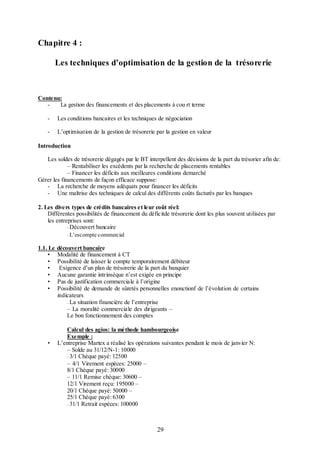 Chapitre 4 :
Les techniques d’optimisation de la gestion de la trésorerie

Contenu:
La gestion des financements et des placements à cou rt terme
-

Les conditions bancaires et les techniques de négociation

-

L’optimisation de la gestion de trésorerie par la gestion en valeur

Introduction
Les soldes de trésorerie dégagés par le BT interpellent des décisions de la part du trésorier afin de:
– Rentabiliser les excédents par la recherche de placements rentables
– Financer les déficits aux meilleures conditions demarché
Gérer les financements de façon efficace suppose:
- La recherche de moyens adéquats pour financer les déficits
- Une maîtrise des techniques de calcul des différents coûts facturés par les banques
2. Les divers types de crédits bancaires et leur coût réel:
Différentes possibilités de financement du déficitde trésorerie dont les plus souvent utilisées par
les entreprises sont:
– Découvert bancaire
–

1.1. Le
•
•
•
•
•
•

•

L’escompte commercial

découvert bancaire
Modalité de financement à CT
Possibilité de laisser le compte temporairement débiteur
Exigence d’un plan de trésorerie de la part du banquier
Aucune garantie intrinsèque n’est exigée en principe
Pas de justification commerciale à l’origine
Possibilité de demande de sûretés personnelles enonctionf de l’évolution de certains
indicateurs
– La situation financière de l’entreprise
– La moralité commerciale des dirigeants –
Le bon fonctionnement des comptes
Calcul des agios: la méthode hambourgeoise
Exemple :
L’entreprise Martex a réalisé les opérations suivantes pendant le mois de janvier N:
– Solde au 31/12/N-1: 10000
– 3/1 Chèque payé: 12500
– 4/1 Virement espèces: 25000 –
8/1 Chèque payé: 30000
– 11/1 Remise chèque: 30600 –
12/1 Virement reçu: 195000 –
20/1 Chèque payé: 50000 –
25/1 Chèque payé: 6300
– 31/1 Retrait espèces: 100000

29

 