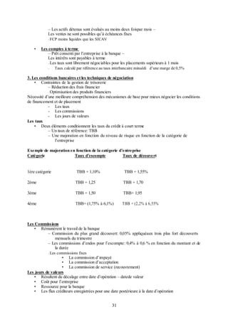 – Les actifs détenus sont évalués au moins deux foispar mois –
Les ventes ne sont possibles qu’à échéances fixes
–

•

FCP moins liquides que les SICAV

Les comptes à terme
– Prêt consenti par l’entreprise à la banque –
Les intérêts sont payables à terme
– Les taux sont librement négociables pour les placements supérieurs à 1 mois
Taux calculé par référence au taux interbancaire minuédi d’une marge de 0,5%

–

3. Les conditions bancaires et les techniques de négociation
• Contraintes de la gestion de trésorerie
– Réduction des frais financier
– Optimisation des produits financiers
Nécessité d’une meilleure compréhension des mécanismes de base pour mieux négocier les conditions
de financement et de placement
- Les taux
- Les commissions
- Les jours de valeurs
Les taux
• Deux éléments conditionnent les taux du crédit à court terme
– Un taux de référence: TBB
– Une majoration en fonction du niveau de risque en fonction de la catégorie de
l’entreprise
Exemple de majoration en fonction de la catégorie d’entreprise
Catégorie
Taux d’escompte
Taux de découvert

1ère catégorie

TBB + 1,10%

TBB + 1,55%

2ème

TBB + 1,25

TBB + 1,70

3ème

TBB + 1,50

TBB+ 1,95

4ème

TBB+ (1,75% à 6,1%)

TBB + (2,2% à 6,55%

Les Commissions
• Rémunèrent le travail de la banque
– Commission du plus grand découvert: 0,05% appliquéaux trois plus fort découverts
mensuels du trimestre
– Les commissions d’endos pour l’escompte: 0,4% à 0,6 % en fonction du montant et de
la durée
–

Les commissions fixes

• La commission d’impayé
• La commission d’acceptation
• La commission de service (recouvrement)
Les jours de valeurs
• Résultent du décalage entre date d’opération – datede valeur
• Coût pour l’entreprise
• Ressource pour la banque
• Les flux créditeurs enregistrées pour une date postérieure à la date d’opération

31

 