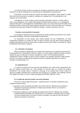 Le choix de la forme la plus économique de stockage est important à maints égards qui
minimise les coûts de stockage tout en assurant que les marchandises ne périssent pas.
En principe, il est moins coûteux de stocker une matière sur laquelle la valeur ajoutée est faible.
Mais faut-il encore prendre en compte les conditions de stockage liées à l’encombrement et aux
exigences de la conservation.
Actuellement, on stocke de plus en plus de produits alimentaires naturels : céréales, farines,
cafés, cacao, oléagineux, vins, certains fruits, légumes, produits laitiers, poisson, etc. ce stockage est
rendu possible grâce au développement considérabledes moyens de conservation ayant fait l’objet d’une
industrie puissante exercée par de grands groupes industriels. En plus, il faut aussi noter que le stockage
est parfois nécessaire pour améliorer la ualitéq des produits : boissons alcoolisées, bois, tce.
-

Variation et saisonnalité de la demande

Le stockage est important aussi car la demande de certains produits peut présenter une certaine
saisonnalité périodique, mensuelles, hebdomadaires,quotidiennes.
La saisonnalité est bien marqué dans certains produits tels que l’habillement, les biens
d’équipement ménagers, les articles de mode, de sport et de loisir, ainsi que dans d’autres produits de
grande consommation comme les boissons par exemple om intervient le climat, les périodes de congés,
les différentes fêtes (fleurs et plantes).
-

Les contraintes économiques

Dans les entreprises industrielles, les livraisons des fournisseurs aux entreprises devraient être
le plus possible liées à la production réelle des ateliers. C’est une exigence imposée au Japon et dans la
majorité des pays occidentaux en matière de gestion des stocks. Il faut cependant prendre en
considération d’autres variables, tel que le coût de transport et les quantités minimales exigées pourla
livraison, les remises accordées par les fournisseurs pour les quantités importantes, les coûts de
stockage et de gardiennage ; etc.
-

Les motifs financiers

Le motif de stockage peut être purement spéculatifpour tirer profit d’aune augmentation des
prix des produits devient plus rare. Cette pratique est courante dans les secteurs des produits
alimentaires et de certains métaux. Toutefois, le stockage de ces produits peut s’acérer coûteux eu
égard aux capitaux mobilisés pour l’acquisition etle stockage de ces produits. Des arbitrages doivent
être engagés entre gains et coûts et risques pourégagerd la politique optimale à suivre.
II. La notion de stock de sécurité et de stock maximum
Pour que le cycle d’approvisionnement – production puisse se dérouler normalement, deux
conditions sont nécessaires
- La première est que la quantité de produits finis tockées doit être suffisante pour satisfaire la
demande des sections de production à n’importe quel moment. Dans le cas contraire la
production serait arrêtée.
- La deuxième condition est que la quantité des produits finis doit être suffisante pour satisfaire
continuellement la demande de la clientèle, dans le cas contraire, l’entreprise serait en rupture
de stock et perdrait ainsi l’occasion de vendre ses produits et le risque de céder des parts de
marchés au profit des concurrents.

34

 
