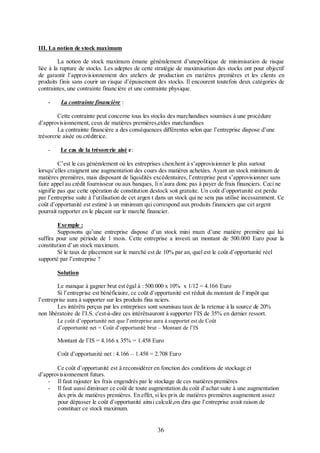 III. La notion de stock maximum
La notion de stock maximum émane généralement d’unepolitique de minimisation de risque
liée à la rupture de stocks. Les adeptes de cette stratégie de maximisation des stocks ont pour objectif
de garantir l’approvisionnement des ateliers de production en matières premières et les clients en
produits finis sans courir un risque d’épuisement des stocks. Il encourent toutefois deux catégories de
contraintes, une contrainte financière et une contrainte physique.
-

La contrainte financière :

Cette contrainte peut concerne tous les stocks des marchandises soumises à une procédure
d’approvisionnement, ceux de matières premières,etdes marchandises
La contrainte financière a des conséquences différentes selon que l’entreprise dispose d’une
trésorerie aisée ou créditrice.
-

Le cas de la trésorerie aisé e:

C’est le cas généralement où les entreprises cherchent à s’approvisionner le plus surtout
lorsqu’elles craignent une augmentation des cours des matières achetées. Ayant un stock minimum de
matières premières, mais disposant de liquidités excédentaires, l’entreprise peut s’approvisionner sans
faire appel au crédit fournisseur ou aux banques, li n’aura donc pas à payer de frais financiers. Ceci ne
signifie pas que cette opération de constitution destock soit gratuite. Un coût d’opportunité est perdu
par l’entreprise suite à l’utilisation de cet argen t dans un stock qui ne sera pas utilisé incessamment. Ce
coût d’opportunité est estimé à un minimum qui correspond aux produits financiers que cet argent
pourrait rapporter en le plaçant sur le marché financier.
Exemple :
Supposons qu’une entreprise dispose d’un stock mini mum d’une matière première qui lui
suffira pour une période de 1 mois. Cette entreprise a investi un montant de 500.000 Euro pour la
constitution d’un stock maximum.
Si le taux de placement sur le marché est de 10% par an, quel est le coût d’opportunité réel
supporté par l’entreprise ?
Solution
Le manque à gagner brut est égal à : 500.000 x 10% x 1/12 = 4.166 Euro
Si l’entreprise est bénéficiaire, ce coût d’opportunité est réduit du montant de l’impôt que
l’entreprise aura à supporter sur les produits fina nciers.
Les intérêts perçus par les entreprises sont soumisau taux de la retenue à la source de 20%
non libératoire de l’I.S. c'est-à-dire ces intérêtsauront à supporter l’IS de 35% en dernier ressort.
Le coût d’opportunité net que l’entreprise aura à supportet est de Coût
d’opportunité net = Coût d’opportunité brut – Montant de l’IS

Montant de l’IS = 4.166 x 35% = 1.458 Euro
Coût d’opportunité net : 4.166 – 1.458 = 2.708 Euro
Ce coût d’opportunité est à reconsidérer en fonction des conditions de stockage et
d’approvisionnement futurs.
- Il faut rajouter les frais engendrés par le stockage de ces matières premières
- Il faut aussi diminuer ce coût de toute augmentation du coût d’achat suite à une augmentation
des prix de matières premières. En effet, si les prix de matières premières augmentent assez
pour dépasser le coût d’opportunité ainsi calculé,on dira que l’entreprise avait raison de
constituer ce stock maximum.

36

 