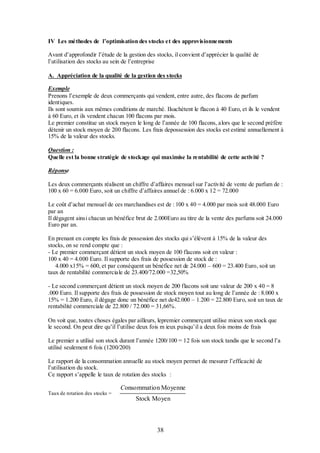 IV Les méthodes de l’optimisation des stocks et des approvisionnements
Avant d’approfondir l’étude de la gestion des stocks, il convient d’apprécier la qualité de
l’utilisation des stocks au sein de l’entreprise
A. Appréciation de la qualité de la gestion des stocks
Exemple
Prenons l’exemple de deux commerçants qui vendent, entre autre, des flacons de parfum
identiques.
Ils sont soumis aux mêmes conditions de marché. Ilsachètent le flacon à 40 Euro, et ils le vendent
à 60 Euro, et ils vendent chacun 100 flacons par mois.
Le premier constitue un stock moyen le long de l’année de 100 flacons, alors que le second préfère
détenir un stock moyen de 200 flacons. Les frais depossession des stocks est estimé annuellement à
15% de la valeur des stocks.
Question :
Quelle est la bonne stratégie de stockage qui maximise la rentabilité de cette activité ?
Réponse
Les deux commerçants réalisent un chiffre d’affaires mensuel sur l’activité de vente de parfum de :
100 x 60 = 6.000 Euro, soit un chiffre d’affaires annuel de : 6.000 x 12 = 72.000
Le coût d’achat mensuel de ces marchandises est de : 100 x 40 = 4.000 par mois soit 48.000 Euro
par an
Il dégagent ainsi chacun un bénéfice brut de 2.000Euro au titre de la vente des parfums soit 24.000
Euro par an.
En prenant en compte les frais de possession des stocks qui s’élèvent à 15% de la valeur des
stocks, on se rend compte que :
- Le premier commerçant détient un stock moyen de 100 flacons soit en valeur :
100 x 40 = 4.000 Euro. Il supporte des frais de possession de stock de :
4.000 x15% = 600, et par conséquent un bénéfice net de 24.000 – 600 = 23.400 Euro, soit un
taux de rentabilité commerciale de 23.400/72.000 =32,50%
- Le second commerçant détient un stock moyen de 200 flacons soit une valeur de 200 x 40 = 8
.000 Euro. Il supporte des frais de possession de stock moyen tout au long de l’année de : 8.000 x
15% = 1.200 Euro, il dégage donc un bénéfice net de42.000 – 1.200 = 22.800 Euro, soit un taux de
rentabilité commerciale de 22.800 / 72.000 = 31,66%.
On voit que, toutes choses égales par ailleurs, lepremier commerçant utilise mieux son stock que
le second. On peut dire qu’il l’utilise deux fois m ieux puisqu’il a deux fois moins de frais
Le premier a utilisé son stock durant l’année 1200/100 = 12 fois son stock tandis que le second l’a
utilisé seulement 6 fois (1200/200)
Le rapport de la consommation annuelle au stock moyen permet de mesurer l’efficacité de
l’utilisation du stock.
Ce rapport s’appelle le taux de rotation des stocks :
Taux de rotation des stocks =

Consommation Moyenne
Stock Moyen

38

 
