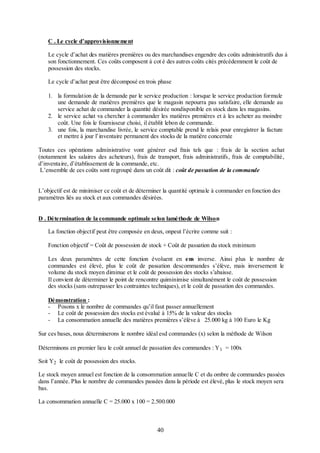 C . Le cycle d’approvisionnement
Le cycle d’achat des matières premières ou des marchandises engendre des coûts administratifs dus à
son fonctionnement. Ces coûts composent à cot é des autres coûts cités précédemment le coût de
possession des stocks.
Le cycle d’achat peut être décomposé en trois phase
1. la formulation de la demande par le service production : lorsque le service production formule
une demande de matières premières que le magasin nepourra pas satisfaire, elle demande au
service achat de commander la quantité désirée nondisponible en stock dans les magasins.
2. le service achat va chercher à commander les matières premières et à les acheter au moindre
coût. Une fois le fournisseur choisi, il établit lebon de commande.
3. une fois, la marchandise livrée, le service comptable prend le relais pour enregistrer la facture
et mettre à jour l’inventaire permanent des stocks de la matière concernée
Toutes ces opérations administrative vont générer esd frais tels que : frais de la section achat
(notamment les salaires des acheteurs), frais de transport, frais administratifs, frais de comptabilité,
d’inventaire, d’établissement de la commande, etc.
L’ensemble de ces coûts sont regroupé dans un coût dit : coût de passation de la commande
L’objectif est de minimiser ce coût et de déterminer la quantité optimale à commander en fonction des
paramètres liés au stock et aux commandes désirées.
D . Détermination de la commande optimale selon laméthode de Wilson
La fonction objectif peut être composée en deux, onpeut l’écrire comme suit :
Fonction objectif = Coût de possession de stock + Coût de passation du stock minimum
Les deux paramètres de cette fonction évoluent en ens inverse. Ainsi plus le nombre de
commandes est élevé, plus le coût de passation descommandes s’élève, mais inversement le
volume du stock moyen diminue et le coût de possession des stocks s’abaisse.
Il convient de déterminer le point de rencontre quiminimise simultanément le coût de possession
des stocks (sans outrepasser les contraintes techniques), et le coût de passation des commandes.
Démonstration :
- Posons x le nombre de commandes qu’il faut passer annuellement
- Le coût de possession des stocks est évalué à 15% de la valeur des stocks
- La consommation annuelle des matières premières s’élève à 25.000 kg à 100 Euro le Kg
Sur ces bases, nous déterminerons le nombre idéal esd commandes (x) selon la méthode de Wilson
Déterminons en premier lieu le coût annuel de passation des commandes : Y 1 = 100x
Soit Y2 le coût de possession des stocks.
Le stock moyen annuel est fonction de la consommation annuelle C et du ombre de commandes passées
dans l’année. Plus le nombre de commandes passées dans la période est élevé, plus le stock moyen sera
bas.
La consommation annuelle C = 25.000 x 100 = 2.500.000

40

 