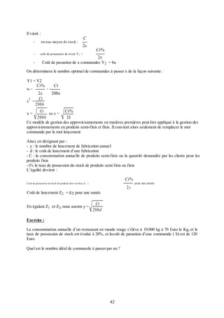 Il vient :

C

-

niveau moyen de stock :

-

coût de possession de stock Y 1 =

-

2x

Ct%
2x

Coût de passation de x commandes Y 2 = bx

On déterminera le nombre optimal de commandes à passer x de la façon suivante :
Y1 = Y2
bx =

Ct%

=

Ct

2x
200x
Ct
2
x =
200b
Ct
Ct%
x=
ou x =
200b
2b
Ce modèle de gestion des approvisionnements en matières premières peut être appliqué à la gestion des
approvisionnements en produits semi-finis et finis. Il convient alors seulement de remplacer le mot
commande par le mot lancement
Ainsi, en désignant par :
- y : le nombre de lancement de fabrication annuel
- d : le coût de lancement d’une fabrication
- C : la consommation annuelle de produits semi-finis ou la quantité demandée par les clients pour les
produits finis
- t% le taux de possession du stock de produits semi finis ou finis
L’égalité devient :

Ct %
Coût de possession de stock de produits finis ou finis Z1 =

2y

pour une année

Coût de lancement Z2 = d.y pour une année
En égalant Z1 et Z2, nous aurons y =

Ct
200d

Exercice :
La consommation annuelle d’un restaurant en viande rouge s’élève à 10.000 kg à 70 Euro le Kg, et le
taux de possession de stock est évalué à 20%, et lecoût de passation d’une commande ( b) est de 120
Euro
Quel est le nombre idéal de commande à passer par an ?

42

 