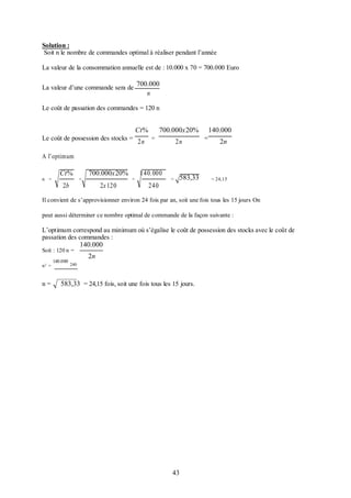 Solution :
Soit n le nombre de commandes optimal à réaliser pendant l’année
La valeur de la consommation annuelle est de : 10.000 x 70 = 700.000 Euro
La valeur d’une commande sera de

700.000
n

Le coût de passation des commandes = 120 n

Ct%
Le coût de possession des stocks =

2n

700.000x20%
=

2n

140.000
=

2n

A l’optimum
n =

Ct%
2b

=

700.000x20%
2x 120

=

140. 000
240

583,33

=

= 24,15

Il convient de s’approvisionner environ 24 fois par an, soit une fois tous les 15 jours On
peut aussi déterminer ce nombre optimal de commande de la façon suivante :

L’optimum correspond au minimum où s’égalise le coût de possession des stocks avec le coût de
passation des commandes :
Soit : 120 n =
n2 =

n=

140.000

140.000
2n

240

583,33 = 24,15 fois, soit une fois tous les 15 jours.

43

 