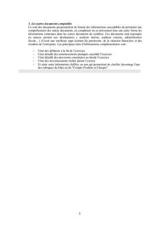 3. Les autres documents comptables
Ce sont des documents qui permettent de fournir des informations susceptibles de permettre une
compréhension des autres documents, en complétant ou en présentant sous une autre forme les
informations contenues dans les autres documents de synthèse. Ces documents sont regroupés
en annexe permet aux destinataires ( analyste interne, auditeur externe, administration
fiscale…) d’avoir une meilleure appr éciation du patrimoine, de la situation financière et des
résultats de l’entreprise. Les principaux états d’informations complémentaires sont :
-

l’état des débiteurs à la fin de l’exercice
l’état détaillé des amortissements pratiqués auretitde l’exercice
l’état détaillé des provisions constituées au titrede l’exercice
l’état des investissements réalisé durant l’exercic
Et toute autre information chiffrée ou non qui permettrait de clarifier davantage l’une
des rubriques du bilan ou du "Compte Produits et Charges".

5

 
