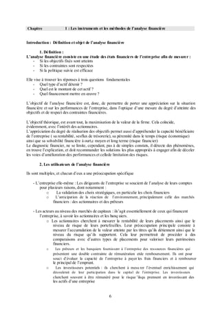 1 : Les instruments et les méthodes de l’analyse financière

Chapitre

Introduction : Définition et objet de l’analyse financière
1. Définition :
L’analyse financière consiste en une étude des états financiers de l’entreprise afin de mesurer :
- Si les objectifs fixés sont atteints
- Si les contraintes sont respectées
- Si la politique suivie est efficace
Elle vise à trouver les réponses à trois questions fondamentales
- Quel type d’actif détenir ?
- Quel est le montant de cet actif ?
- Quel financement mettre en œuvre ?
L’objectif de l’analyse financière est, donc, de permettre de porter une appréciation sur la situation
financière et sur les performances de l’entreprise, dans l’optique d’une mesure du degré d’atteinte des
objectifs et de respect des contraintes financières.
L’objectif théorique, est avant tout, la maximisation de la valeur de la firme. Cela coïncide,
évidemment, avec l’intérêt des actionnaires.
L’appréciation du degré de réalisation des objectifs permet aussi d’appréhender la capacité bénéficiaire
de l’entreprise ( sa rentabilité, sesflux de trésorerie), sa pérennité dans le temps (risque économique)
ainsi que sa solvabilité financière à ourt,c moyen et long terme (risque financier)
Le diagnostic financier, ne se limite, cependant, pas à de simples constats, il détecte des phénomènes,
en trouve l’explication, et doit recommander les solutions les plus appropriés à engager afin de déceler
les voies d’amélioration des performances et cellede limitation des risques.
2. Les utilisateurs de l’analyse financière
Ils sont multiples, et chacun d’eux a une préoccupation spécifique
- L’entreprise elle-même : Les dirigeants de l’entreprise se soucient de l’analyse de leurs comptes
pour plusieurs raisons, dont notamment :
o
La validation des choix stratégiques, en particulie les choix financiers
o

L’anticipation de la réaction de

l’environnement, principalement celle des marchés

financiers : des actionnaires et des prêteurs
- Les acteurs au niveau des marchés de capitaux : ils’agit essentiellement de ceux qui financent
l’entreprise, à savoir les actionnaires et les banq uiers.
o Les actionnaires cherchent à mesurer la rentabilité de leurs placements ainsi que le
niveau de risque de leurs portefeuilles. Leur préoccupation principale consiste à
mesurer l’accumulation de la valeur atteinte par les titres qu’ils détiennent ainsi que le
niveau du risque qu’ils supportent. Cela leur permettrait de procéder à des
comparaisons avec d’autres types de placements pour valoriser leurs patrimoines
financiers.
o

Les prêteurs et les banquiers fournissent à l’entreprise des ressources financières qui

présentent une double contrainte de rémunération etde remboursement. Ils ont pour
souci d’évaluer la capacité de l’entreprise à payer les frais financiers et à rembourser

le principal de l’emprunt.
o

Les investisseurs potentiels : ils cherchent à mesu rer l’éventuel enrichissement qui
découlerait de leur participation dans le capital de l’entreprise. Les investisseurs

cherchent souvent à être rémunéré pour le risque ’ilsqu prennent en investiss ant des

les actifs d’une entreprise

6

 