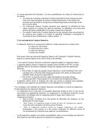 -

Les autres partenaires de l’entreprise : Ce sont, essentiellement, les clients, les fournisseurs et
les salariés.
o Les clients de l’entreprise cherchent à évaluer la pérennité de leurs fournisseurs pour
éviter tout risque de rupture de stocks et d’approvisionnement. Cette analyse leur
permettra aussi de définir le champ d’une éventuell négociation commerciale sur les
prix et sur les délais.
o Les fournisseurs utilisent l’analyse financière pour apprécier la solvabilité de leurs
clients auxquels ils octroient des délais de paiement. La défaillance d’un client peut
générer des pertes considérables sur les plans commercial et financier.
o Les salariés s’intéressent à l’analyse financière de leur entreprise dans une perspective
de conserver leurs emplois et à évaluer la capacitéde l’entreprise à sauvegarder le
versement de leurs rémunérations ( salaires, primes…)
3. Les instruments de l’analyse financière.
Le diagnostic financier est un processus à plusieur s étapes qui peuvent se résumer ainsi :
La collecte de l’information
Le redressement des comptes
Le calcul des indicateurs

L’analyse des résultats
Pour mener à bien une mission de diagnostic financi er de l’entreprise, l’analyste financier
(interne ou externe) dispose d’une série d’outils et de méthodes.
-

-

* Les outils de l’analyse financière renferment l’approche globale et l’approche relative.
L’approche globale consiste à exploiter les grandes masses du bilan et du CPC et à faire
apparaître dans les documents comptables corrigés des agrégats ayant une signification
financière.
o Pour le bilan, il s’agira des grandes masses financières ( Actif Immobilisé (AI), Actif
Circulant (AC), Trésorerie (TR), Financement propre (CP), Dettes de financement
(DLMT), Dettes du passif circulant (DCT).
o Pour le CPC, il s’agit du calcul des soldes intermédiaires de gestion. Marge
commerciale (MC), Valeur ajoutée (VA), Excédent brut d’exploitation (EBE)…
L’approche relative utilise la technique des ratios qui consiste à comparer deux grandeurs
financières pour apprécier une performance ou une défaillance de l’entreprise

* Les techniques et les méthodes de l’analyse financière sont multiples et vont de la comparaison
à la décomposition des indicateurs financiers
- La comparaison met le ratio dans sa conception dynamique puisqu’un ratio n’a que peu de
sens lorsqu’il est appréhendé isolément. La comparaison à un indicateur permettra sa juste
appréciation. On distingue entre la comparaison dans le temps, dans l’espace et la
comparaison normative.
o Dans le temps, l’évolution d’un ratio permet de déterminer des tendances sur une
période plus ou moins longue.
o

Dans l’espace, la co mparaison permet d’évaluer les rat ios de l’entreprise par rapports

à ceux des autres entreprises du même secteur d’activité.
o

Enfin, la co mparaison normative, permet de co mparer l’indicateur à des n ormes

économiques, à des usances ou à des normes arrêtéespar les différents acteurs de
l’environnement de l’entreprise pour apprécier ses performances.
-

La décomposition, appelée aussi analyse pyramidaledes ratios, est une technique qui cherc he à
faire éclater un ratio afin de pouvoir en examiner les composantes.

7

 
