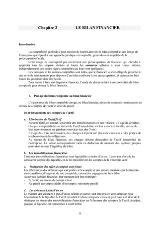 Chapitre 2

LE BILAN FINANCIER

Introduction
La comptabilité générale a pour mission de fournir,àtravers le bilan comptable, une image de
l’entreprise qui répond à une approche juridique et comptable, généralement amplifiée de la
préoccupation fiscale.
Cette image ne correspond pas strictement aux préoccupations du financier, qui cherche à
apprécier tous les emplois réalisés et toutes les essources utilisées à leurs vraies valeurs,
indépendamment des seules règles comptables qui leurs sont appliquées.
Les pratiques et les normes comptables sont telles, que le financier va être obligé de procéder à
une série de retraitements pour disposer d’un bilan conforme à ses préoccupations, et qui recense bien
toutes les grandeurs dont il a besoin.
Pour mener à bien son diagnostic financier, l’analy ste doit procéder à une correction du bilan
comptable pour obtenir le bilan financier.
1.

Passage du bilan comptable au bilan financier

L’élaboration du bilan comptable corrigé, ou bilanfinancier, nécessite certaines retraitements au
niveau des comptes de l’actif et ceux du passif.
les redressements des comptes de l’actif
a. Elimination de l’actif fictif
Par actif fictif, on entend l’ensemble des immobilisations en non-valeurs. Il s’agit de certaines
charges, comptabilisées au niveau de l’actif immobilisé, vu leur caractère durable, en vue de
leur amortissement sur plusieurs exercices (au plus 5 ans)
Il s’agit des frais préliminaires, des charges à répartir sur plusieurs exercices et des primes de
remboursement des obligations.
Au niveau du bilan financier, ces charges doivent disparaître de l’actif immobilisé de
l’entreprise. La valeur correspondante vient en déduction du montant des capitaux propres
pour ainsi assurer l’équilibre du bilan.
b. Les immobilisations financières
Certaines immobilisations financières sont liquidables à moins d’un an. Il convient alors de les
considérer comme des liquidités et de les transférevers les comptes de la trésorerie-actif
c. Intégration des effets escomptés non échus
Les effets reçus des débiteurs qui sont portés à l’escompte et non encore encaissés par l’entreprise
sont considérés, d’un point de vue comptable, commedes engagements hors bilan.
Au niveau du bilan financier, leur montant doit être réintégré :
- A l’actif, au niveau du compte client
- Au passif au compte crédits d’escompte ( trésorerie-passif)
d. Les créances à plus d’un an
Le montant des créances à plus d’un an (clients et autres) doit être pris en considération pour
l’évaluation de la liquidité de l’actif circulant.Certains analystes estiment qu’il convient alors de le
réintégrer au niveau des immobilisations financières en l’éliminant des comptes de l’actif circulant,
puisque sa liquidité est condamnée à court terme.

9

 
