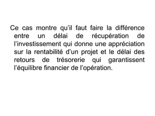 Ce cas montre qu’il faut faire la différence
entre un délai de récupération de
l’investissement qui donne une appréciation
sur la rentabilité d’un projet et le délai des
retours de trésorerie qui garantissent
l’équilibre financier de l’opération.
 