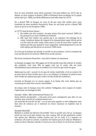 D’ou 
le 
taux 
d’intérêt 
aussi 
élevé 
provient 
? 
On 
peut 
définir 
les 
19,75 
dés 
le 
départ. 
La 
zéro 
coupon 
va 
donner 
1000 
a 
l’échéance 
mais 
au 
départ 
on 
l’a 
payée 
moins 
cher 
(ex 
: 
980). 
Les 
20 
de 
différences 
vont 
aller 
dans 
les 
19,75. 
On 
a 
donné 
980, 
la 
banque 
ne 
nous 
le 
dit 
pas 
mais 
elle 
achète 
pour 
nous 
(combiné 
de 
deux 
produits 
financiers). 
Nous 
on 
sait 
juste 
qu’on 
a 
donné 
980 
euros 
et 
qu’on 
va 
en 
récupérer 
1000. 
Le 
19,75 
vient 
de 
deux 
choses 
: 
1. On 
achète 
une 
zéro 
coupon 
: 
on 
paye 
moins 
cher 
pour 
recevoir 
1000 
à 
la 
10 
fin, 
puisqu’on 
va 
avoir 
l’intérêt 
sur 
l’intérêt. 
2. Elle 
nous 
fait 
vendre 
une 
option 
put 
à 
un 
acheteur. 
En 
échange 
de 
la 
vente, 
l’acheteur 
donne 
de 
l’argent 
et 
la 
rémunération 
super 
élevée 
qu’on 
a 
la 
fin 
vient 
de 
cette 
vente, 
entre 
autre. 
Le 
fait 
de 
nous 
faire 
vendre 
une 
option 
put 
fait 
que 
quand 
le 
cours 
augmente, 
automatiquement 
le 
jeu 
de 
cette 
option 
put 
fait 
qu’on 
va 
recevoir 
1000 
euros. 
Ce 
n’est 
pas 
la 
banque 
qui 
décide 
ce 
qu’elle 
va 
nous 
donner, 
c’est 
la 
variation 
du 
cour 
qui 
fait 
qu’on 
va 
recevoir 
1000 
euros 
ou 
des 
actions. 
But 
d’une 
institution 
financière 
: 
nous 
faire 
acheter 
un 
maximum. 
La 
banque 
ne 
gagne 
rien. 
Elle 
gagne 
sur 
le 
fait 
qu’elle 
nous 
fait 
acheter 
et 
vendre 
des 
produits, 
c’est 
tout. 
Elle 
ne 
gagne 
rien 
sur 
la 
vente, 
elle 
est 
juste 
intermédiaire 
entre 
acheteurs 
et 
vendeurs 
et 
c’est 
de 
la 
que 
vient 
son 
gain. 
Option 
put 
ou 
call 
= 
accord. 
Ca 
n’a 
pas 
de 
valeur 
matérielle, 
c’est 
un 
contrat. 
On 
ne 
peut 
nous 
le 
faire 
vendre 
que 
si 
il 
y 
a 
un 
acheteur. 
La 
banque 
ne 
pourra 
nous 
faire 
vendre 
les 
options 
put 
que 
si 
elle 
a 
en 
face 
d’elle 
des 
acheteurs. 
Lernout 
et 
Hauspie 
n’a 
vu 
aucun 
argent. 
A 
la 
limite 
elle 
n’est 
même 
pas 
au 
courant 
qu’on 
émet 
des 
reverse 
convertibles. 
Au 
temps 
zéro 
la 
banque 
nous 
fait 
acheter 
l’obligation 
zéro 
coupon 
et 
vendre 
l’option 
put. 
Le 
montage 
est 
fait. 
Exemple 
: 
Slides 
: 
BBL 
International 
Finance 
S.A 
Avant 
dernier 
paragraphe 
: 
« 
cela 
peut 
avoir 
pour 
conséquence 
que 
dans 
un 
cas 
extrême 
vous 
receviez 
un 
remboursement 
nul 
». 
Les 
autorités 
de 
marché 
ont 
dit 
: 
« 
on 
ne 
peut 
plus 
appeler 
ce 
titre 
obligation 
mais 
bien 
titre 
de 
créances 
car 
il 
induisait 
en 
erreur 
monsieur 
et 
madame 
tout 
le 
monde 
». 
Exemple 
illustratif 
: 
Madame 
a 
acheté 
une 
Reverse 
Convertible. 
Tout 
ce 
qu’elle 
sait 
c’est 
ça. 
La 
banque 
prend 
ses 
sous 
et 
lui 
fait 
acheter 
une 
zéro 
coupon. 
Elle 
lui 
fait 
également 
vendre 
une 
option 
put. 
Monsieur 
achète 
l’action 
put. 
(Si 
on 
vend, 
il 
y 
a 
toujours 
un 
acheteur.) 
On 
vend 
un 
contrat. 
L’acheteur 
de 
l’option 
put 
est 
le 
chef 
car 
Madame 
a 
vendu 
un 
droit. 
Monsieur 
décide 
si 
il 
exerce 
ou 
non 
ce 
droit. 
Il 
a 
le 
droit 
de 
vendre 
à 
 