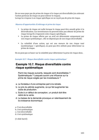 On 
ne 
nous 
paye 
pas 
de 
prime 
de 
risque 
si 
le 
risque 
est 
diversifiable 
(en 
enlevant 
l’action 
porteuse 
de 
risque 
on 
peut 
enlever 
le 
risque). 
Lorsqu’on 
s’expose 
à 
un 
risque 
spécifique 
on 
ne 
reçoit 
pas 
de 
prise 
de 
risque. 
103 
Absence 
d’opportunités 
d’arbitrage 
et 
prime 
de 
risque 
• La 
prime 
de 
risque 
est 
nulle 
lorsque 
le 
risque 
peut 
être 
annulé 
grâce 
à 
la 
diversification. 
Les 
investisseurs 
ne 
peuvent 
donc 
pas 
obtenir 
de 
prime 
de 
risque 
lorsqu’ils 
s’exposent 
à 
des 
risques 
spécifiques. 
• La 
prime 
de 
risque 
offerte 
par 
un 
actif 
est 
déterminée 
uniquement 
par 
son 
risque 
systématique 
; 
elle 
ne 
dépend 
pas 
de 
son 
risque 
diversifiable. 
• La 
volatilité 
d’une 
action, 
qui 
est 
une 
mesure 
de 
son 
risque 
total 
(systématique 
+ 
spécifique), 
ne 
peut 
pas 
être 
utilisée 
pour 
déterminer 
sa 
prime 
de 
risque. 
On 
ne 
peut 
pas 
se 
baser 
sur 
la 
volatilité 
pour 
déterminer 
la 
prise 
de 
risque 
donc. 
Exemple 
10.7 
: 
Risque 
diversifiable 
contre 
risque 
systématique` 
a. 
C’est 
diversifiable 
b. 
c’est 
systématique 
c. 
c’est 
diversifiable 
d. 
c’est 
systématique 
(1 
slide 
barré) 
 