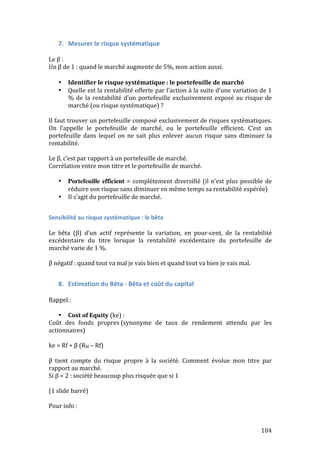 104 
7. Mesurer 
le 
risque 
systématique 
Le 
β 
: 
Un 
β 
de 
1 
: 
quand 
le 
marché 
augmente 
de 
5%, 
mon 
action 
aussi. 
• Identifier 
le 
risque 
systématique 
: 
le 
portefeuille 
de 
marché 
• Quelle 
est 
la 
rentabilité 
offerte 
par 
l’action 
à 
la 
suite 
d’une 
variation 
de 
1 
% 
de 
la 
rentabilité 
d’un 
portefeuille 
exclusivement 
exposé 
au 
risque 
de 
marché 
(ou 
risque 
systématique) 
? 
Il 
faut 
trouver 
un 
portefeuille 
composé 
exclusivement 
de 
risques 
systématiques. 
On 
l’appelle 
le 
portefeuille 
de 
marché, 
ou 
le 
portefeuille 
efficient. 
C’est 
un 
portefeuille 
dans 
lequel 
on 
ne 
sait 
plus 
enlever 
aucun 
risque 
sans 
diminuer 
la 
rentabilité. 
Le 
β, 
c’est 
par 
rapport 
à 
un 
portefeuille 
de 
marché. 
Corrélation 
entre 
mon 
titre 
et 
le 
portefeuille 
de 
marché. 
• Portefeuille efficient = 
complètement 
diversifié 
(il 
n’est 
plus 
possible 
de 
réduire 
son 
risque 
sans 
diminuer 
en 
même 
temps 
sa 
rentabilité 
espérée) 
• Il 
s’agit 
du 
portefeuille 
de 
marché. 
Sensibilité 
au 
risque 
systématique 
: 
le 
bêta 
Le 
bêta 
(β) 
d’un 
actif 
représente 
la 
variation, 
en 
pour-­‐cent, 
de 
la 
rentabilité 
excédentaire 
du 
titre 
lorsque 
la 
rentabilité 
excédentaire 
du 
portefeuille 
de 
marché 
varie 
de 
1 
%. 
β 
négatif 
: 
quand 
tout 
va 
mal 
je 
vais 
bien 
et 
quand 
tout 
va 
bien 
je 
vais 
mal. 
8. Estimation 
du 
Bêta 
-­‐ 
Bêta 
et 
coût 
du 
capital 
Rappel 
: 
• Cost 
of 
Equity 
(ke) 
: 
Coût 
des 
fonds 
propres 
(synonyme 
de 
taux 
de 
rendement 
attendu 
par 
les 
actionnaires) 
ke 
= 
Rf 
+ 
β 
(RM 
– 
Rf) 
β 
tient 
compte 
du 
risque 
propre 
à 
la 
société. 
Comment 
évolue 
mon 
titre 
par 
rapport 
au 
marché. 
Si 
β 
= 
2 
: 
société 
beaucoup 
plus 
risquée 
que 
si 
1 
(1 
slide 
barré) 
Pour 
info 
: 
 