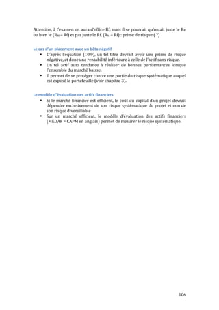 Attention, 
à 
l’examen 
on 
aura 
d’office 
Rf, 
mais 
il 
se 
pourrait 
qu’on 
ait 
juste 
le 
RM 
ou 
bien 
le 
(RM 
– 
Rf) 
et 
pas 
juste 
le 
Rf. 
(RM 
– 
Rf) 
: 
prime 
de 
risque 
( 
?) 
106 
Le 
cas 
d’un 
placement 
avec 
un 
bêta 
négatif 
• D’après 
l’équation 
(10.9), 
un 
tel 
titre 
devrait 
avoir 
une 
prime 
de 
risque 
négative, 
et 
donc 
une 
rentabilité 
inférieure 
à 
celle 
de 
l’actif 
sans 
risque. 
• Un 
tel 
actif 
aura 
tendance 
à 
réaliser 
de 
bonnes 
performances 
lorsque 
l’ensemble 
du 
marché 
baisse. 
• Il 
permet 
de 
se 
protéger 
contre 
une 
partie 
du 
risque 
systématique 
auquel 
est 
exposé 
le 
portefeuille 
(voir 
chapitre 
3). 
Le 
modèle 
d’évaluation 
des 
actifs 
financiers 
• Si 
le 
marché 
financier 
est 
efficient, 
le 
coût 
du 
capital 
d’un 
projet 
devrait 
dépendre 
exclusivement 
de 
son 
risque 
systématique 
du 
projet 
et 
non 
de 
son 
risque 
diversifiable 
• Sur 
un 
marché 
efficient, 
le 
modèle 
d’évaluation 
des 
actifs 
financiers 
(MEDAF 
= 
CAPM 
en 
anglais) 
permet 
de 
mesurer 
le 
risque 
systématique. 
 
