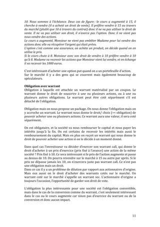 10. 
Nous 
sommes 
à 
l’échéance. 
Deux 
cas 
de 
figure 
: 
le 
cours 
a 
augmenté 
à 
15, 
il 
cherche 
à 
vendre 
(il 
a 
acheté 
un 
droit 
de 
vente). 
Il 
préfère 
vendre 
à 
15 
au 
travers 
du 
marché 
(plutôt 
que 
10 
à 
travers 
du 
contrat) 
donc 
il 
ne 
va 
pas 
utiliser 
le 
droit 
de 
vente. 
Il 
ne 
va 
pas 
utiliser 
son 
droit, 
il 
n’exerce 
pas 
l’option. 
Donc 
il 
ne 
vient 
pas 
nous 
vendre 
des 
actions. 
Le 
cours 
a 
augmenté, 
Monsieur 
ne 
vient 
pas 
embêter 
Madame 
pour 
lui 
vendre 
des 
actions 
donc 
elle 
va 
récupérer 
l’argent 
qui 
était 
prévu. 
L’option 
c’est 
comme 
une 
assurance, 
on 
achète 
un 
produit, 
on 
décide 
quand 
on 
en 
utilise 
le 
prix. 
Si 
le 
cours 
chute 
à 
8. 
Monsieur 
avec 
son 
droit 
de 
vendre 
à 
10 
préfère 
vendre 
à 
10 
qu’à 
8. 
Madame 
va 
recevoir 
les 
actions 
que 
Monsieur 
vient 
lui 
vendre, 
et 
en 
échange 
il 
va 
recevoir 
les 
1000 
euros. 
C’est 
intéressant 
d’acheter 
une 
option 
put 
quand 
on 
a 
un 
portefeuille 
d’action. 
Sur 
le 
marché 
il 
y 
a 
des 
gens 
qui 
se 
couvrent 
mais 
également 
beaucoup 
de 
spéculateurs. 
Obligation 
avec 
warrant 
Obligation 
à 
laquelle 
est 
attachée 
un 
warrant 
matérialisé 
par 
un 
coupon. 
Le 
warrant 
donne 
le 
droit 
de 
souscrire 
à 
une 
ou 
plusieurs 
actions, 
ou 
à 
une 
ou 
plusieurs 
autres 
obligations. 
Le 
warrant 
peut 
être 
coté 
séparément 
s'il 
est 
détaché 
de 
l'obligation. 
Obligation 
mais 
on 
nous 
propose 
un 
package. 
On 
nous 
donne 
l’obligation 
mais 
on 
y 
accroche 
un 
warrant. 
Le 
warrant 
nous 
donne 
le 
droit/ 
choix 
(>< 
obligation) 
de 
pouvoir 
acheter 
une 
ou 
plusieurs 
actions. 
Ce 
warrant 
aura 
une 
valeur, 
il 
sera 
coté 
séparément. 
On 
est 
obligataire, 
et 
la 
société 
va 
nous 
rembourser 
le 
capital 
et 
nous 
payer 
les 
intérêts 
jusqu’à 
la 
fin. 
On 
est 
certains 
de 
recevoir 
les 
intérêts 
mais 
aussi 
le 
remboursement 
du 
capital. 
Mais 
en 
plus 
on 
reçoit 
un 
warrant 
qui 
nous 
donne 
le 
droit 
de 
pouvoir 
acheter 
une 
action 
si 
on 
le 
décide 
à 
un 
moment 
donné. 
Dans 
quel 
cas 
l’investisseur 
va 
décider 
d’exercer 
son 
warrant 
call, 
qui 
donne 
le 
droit 
d’acheter 
à 
un 
prix 
d’exercice 
(prix 
fixé 
à 
l’avance) 
une 
action 
de 
la 
même 
société 
? 
Prix 
fixé 
à 
10. 
Ce 
sera 
intéressant 
si 
le 
prix 
de 
l’action 
augmente 
et 
passe 
au 
dessus 
de 
10. 
On 
pourra 
revendre 
sur 
le 
marché 
à 
15 
ou 
autre 
par 
après. 
Si 
le 
prix 
ne 
dépasse 
jamais 
les 
10, 
on 
n’exercera 
juste 
pas 
warrant 
call. 
Ce 
n’est 
pas 
une 
obligation 
mais 
un 
droit. 
Dans 
ce 
cas 
il 
y 
a 
un 
problème 
de 
dilution 
par 
rapport 
aux 
actionnaires 
d’origine. 
Mais 
eux 
aussi 
on 
le 
droit 
d’acheter 
des 
warrants 
cotés 
sur 
le 
marché. 
Un 
warrant 
coté 
sur 
le 
marché 
s’appelle 
un 
warrant 
sec. 
L’actionnaire 
d’origine 
a 
toujours 
l’occasion, 
l’opportunité 
de 
garder 
son 
droit 
de 
vote. 
L’obligation 
la 
plus 
intéressante 
pour 
une 
société 
est 
l’obligation 
convertible, 
mais 
dans 
le 
cas 
de 
la 
conversion 
comme 
du 
warrant, 
c’est 
seulement 
intéressant 
dans 
le 
cas 
ou 
le 
cours 
augmente 
car 
sinon 
pas 
d’exercice 
du 
warrant 
ou 
de 
la 
conversion 
et 
donc 
aucun 
impact. 
11 
 