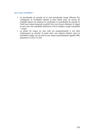 118 
Que 
retenir 
du 
MEDAF 
? 
• Le 
portefeuille 
de 
marché 
est 
le 
seul 
portefeuille 
risqué 
efficient. 
Par 
conséquent, 
la 
rentabilité 
espérée 
la 
plus 
élevée 
pour 
un 
niveau 
de 
volatilité 
donné 
est 
obtenue 
en 
combinant 
le 
portefeuille 
de 
marché 
et 
l’actif 
sans 
risque 
(emprunt 
ou 
prêt). 
Si 
je 
veux 
encore 
diminuer 
le 
risqué 
je 
vais 
avoir 
une 
rentabilité 
inférieure. 
C’est 
le 
meilleur 
couple 
rentabilité 
– 
risque. 
• La 
prime 
de 
risque 
de 
tout 
actif 
est 
proportionnelle 
à 
son 
bêta 
relativement 
au 
marché. 
Il 
existe 
donc 
une 
relation 
linéaire 
entre 
la 
rentabilité 
exigée 
sur 
un 
actif 
et 
son 
risque 
(systématique) 
appelée 
SML 
(équations 
11.22 
et 
11.23). 
 