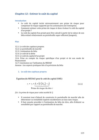 119 
Chapitre 
12 
: 
Estimer 
le 
coût 
du 
capital 
Introduction 
• Le 
coût 
du 
capital 
inclut 
nécessairement 
une 
prime 
de 
risque 
pour 
compenser 
le 
risque 
supporté 
par 
les 
actionnaires 
de 
l’entreprise. 
• Comment 
estimer 
cette 
prime 
de 
risque 
et 
donc 
évaluer 
le 
coût 
du 
capital 
d’un 
projet 
? 
• Le 
coût 
du 
capital 
d’un 
projet 
peut 
être 
calculé 
à 
partir 
de 
la 
valeur 
de 
son 
bêta 
estimé 
relativement 
au 
portefeuille 
super-­‐efficient 
(tangent). 
Plan 
12.1. 
Le 
coût 
des 
capitaux 
propres 
12.2. 
Le 
portefeuille 
de 
marché 
12.3. 
L’estimation 
du 
bêta 
12.4. 
Le 
coût 
de 
la 
dette 
12.5. 
Le 
coût 
du 
capital 
d’un 
projet 
12.6. 
Prise 
en 
compte 
du 
risque 
spécifique 
d’un 
projet 
et 
de 
son 
mode 
de 
financement 
12.7. 
Conclusion 
sur 
l’utilisation 
du 
MEDAF 
Annexe 
: 
Les 
aspects 
pratiques 
liés 
à 
la 
prévision 
du 
bêta 
1. Le 
coût 
des 
capitaux 
propres 
(Ici 
: 
la 
prime 
de 
risque 
pour 
cette 
société 
là 
!) 
• Il 
convient 
tout 
d’abord 
de 
construire 
le 
portefeuille 
de 
marché 
afin 
de 
déterminer 
sa 
rentabilité 
espérée 
excédentaire 
au 
taux 
sans 
risque. 
• Il 
faut 
ensuite 
procéder 
à 
l’estimation 
du 
bêta 
du 
titre, 
afin 
d’obtenir 
sa 
sensibilité 
par 
rapport 
au 
portefeuille 
de 
marché. 
 