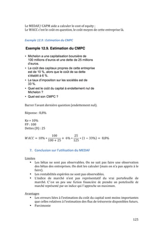 125 
Le 
MEDAF/ 
CAPM 
aide 
a 
calculer 
le 
cost 
of 
equity 
; 
Le 
WACC 
c’est 
le 
coût 
en 
question, 
le 
coût 
moyen 
de 
cette 
entreprise 
là. 
Exemple 
12.9 
: 
Estimation 
du 
CMPC 
Barrer 
l’avant 
dernière 
question 
(endettement 
nul). 
Réponse 
: 
8,8% 
Ke 
= 
10% 
FP 
: 
100 
Dettes 
(D) 
: 
25 
푊퐴퐶퐶 = 10% ∗ 
100 
100 + 25 
+ 6% ∗ 
25 
125 
∗ 1 − 33% = 8,8% 
7. Conclusion 
sur 
l’utilisation 
du 
MEDAF 
Limites 
• Les 
bêtas 
ne 
sont 
pas 
observables. 
On 
ne 
sait 
pas 
faire 
une 
observation 
des 
bêtas 
des 
entreprises. 
On 
doit 
les 
calculer 
(mais 
on 
n’a 
pas 
appris 
à 
le 
faire). 
• Les 
rentabilités 
espérées 
ne 
sont 
pas 
observables. 
• L’indice 
de 
marché 
n’est 
pas 
représentatif 
du 
vrai 
portefeuille 
de 
marché. 
C’est un peu une fiction financière de prendre un portefeuille de 
marché représenté par un indice qui l’approche un maximum. 
Avantages 
• Les 
erreurs 
liées 
à 
l’estimation 
du 
coût 
du 
capital 
sont 
moins 
importantes 
que 
celles 
relatives 
à 
l’estimation 
des 
flux 
de 
trésorerie 
disponibles 
futurs. 
• Parcimonie 
 