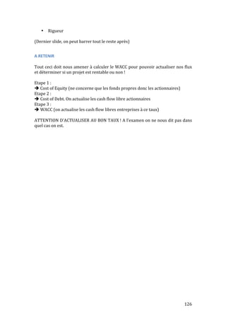 126 
• Rigueur 
(Dernier 
slide, 
on 
peut 
barrer 
tout 
le 
reste 
après) 
A 
RETENIR 
Tout 
ceci 
doit 
nous 
amener 
à 
calculer 
le 
WACC 
pour 
pouvoir 
actualiser 
nos 
flux 
et 
déterminer 
si 
un 
projet 
est 
rentable 
ou 
non 
! 
Etape 
1 
: 
 
Cost 
of 
Equity 
(ne 
concerne 
que 
les 
fonds 
propres 
donc 
les 
actionnaires) 
Etape 
2 
: 
 
Cost 
of 
Debt. 
On 
actualise 
les 
cash 
flow 
libre 
actionnaires 
Etape 
3 
: 
 
WACC 
(on 
actualise 
les 
cash 
flow 
libres 
entreprises 
à 
ce 
taux) 
ATTENTION 
D’ACTUALISER 
AU 
BON 
TAUX 
! 
A 
l’examen 
on 
ne 
nous 
dit 
pas 
dans 
quel 
cas 
on 
est. 
 