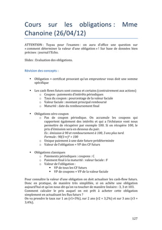 Cours 
sur 
les 
obligations 
: 
Mme 
Chanoine 
(26/04/12) 
ATTENTION 
: 
Tuyau 
pour 
l’examen 
: 
on 
aura 
d’office 
une 
question 
sur 
« 
comment 
déterminer 
la 
valeur 
d’une 
obligation 
» 
! 
Sur 
base 
de 
données 
bien 
précises 
: 
journal 
l’Echo. 
Slides 
: 
Evaluation 
des 
obligations. 
127 
Révision 
des 
concepts 
: 
• Obligation 
= 
certificat 
prouvant 
qu’un 
emprunteur 
vous 
doit 
une 
somme 
spécifique 
• Les 
cash 
flows 
futurs 
sont 
connus 
et 
certains 
(contrairement 
aux 
actions) 
o Coupon 
: 
paiements 
d’intérêts 
périodiques 
o Taux 
du 
coupon 
: 
pourcentage 
de 
la 
valeur 
faciale 
o Valeur 
faciale 
: 
montant 
principal 
remboursé 
o Maturité 
: 
date 
du 
remboursement 
final 
• Obligations 
zéro-­‐coupon 
o Pas 
de 
coupon 
périodique. 
On 
accumule 
les 
coupons 
qui 
rapportent 
également 
des 
intérêts 
et 
qui 
a 
l’échéance 
vont 
nous 
permettre 
de 
récupérer 
par 
exemple 
100. 
Si 
on 
récupère 
100, 
le 
prix 
d’émission 
sera 
en 
dessous 
du 
pair. 
Ex 
: 
émission 
à 
90 
et 
remboursement 
à 
100, 
3 
ans 
plus 
tard. 
Formule 
: 
90(1+r)3 
= 
100 
o Unique 
paiement 
à 
une 
date 
future 
prédéterminée 
o Valeur 
de 
l’obligation 
= 
VP 
des 
CF 
futurs 
• Obligations 
classiques 
o Paiements 
périodiques 
: 
coupons 
: 
C 
o Paiement 
final 
à 
la 
maturité 
: 
valeur 
faciale 
: 
F 
o Valeur 
de 
l’obligation 
: 
 VP 
de 
tous 
les 
CF 
futurs 
 VP 
de 
coupons 
+ 
VP 
de 
la 
valeur 
faciale 
Pour 
connaître 
la 
valeur 
d’une 
obligation 
on 
doit 
actualiser 
les 
cash-­‐flow 
futurs. 
Donc 
en 
pratique, 
de 
manière 
très 
simplifiée, 
si 
on 
achète 
une 
obligation 
aujourd’hui 
et 
qu’on 
nous 
dit 
qu’on 
va 
toucher 
de 
manière 
linéaire 
: 
3, 
3 
et 
103. 
Comment 
calculer 
le 
prix 
auquel 
on 
est 
prêt 
à 
acheter 
cette 
obligation 
simplement 
en 
actualisant 
les 
flux 
futurs 
? 
On 
va 
prendre 
le 
taux 
sur 
1 
an 
(r1=3%), 
sur 
2 
ans 
(r2 
= 
3,2%) 
et 
sur 
3 
ans 
(r3 
= 
3,4%). 
 