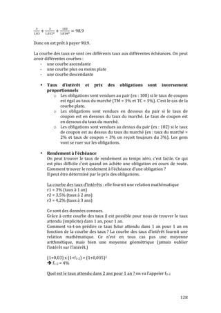 ! 
!,! + ! 
!,!#! + !# 
!,!#! = 98,9 
Donc 
on 
est 
prêt 
à 
payer 
98,9. 
La 
courbe 
des 
taux 
ce 
sont 
ces 
différents 
taux 
aux 
différentes 
échéances. 
On 
peut 
avoir 
différentes 
courbes 
: 
128 
-­‐ une 
courbe 
ascendante 
-­‐ une 
courbe 
plus 
ou 
moins 
plate 
-­‐ une 
courbe 
descendante 
• Taux 
d’intérêt 
et 
prix 
des 
obligations 
sont 
inversement 
proportionnels 
o Les 
obligations 
sont 
vendues 
au 
pair 
(ex 
: 
100) 
si 
le 
taux 
de 
coupon 
est 
égal 
au 
taux 
du 
marché 
(TM 
= 
3% 
et 
TC 
= 
3%). 
C’est 
le 
cas 
de 
la 
courbe 
plate. 
o Les 
obligations 
sont 
vendues 
en 
dessous 
du 
pair 
si 
le 
taux 
de 
coupon 
est 
en 
dessous 
du 
taux 
du 
marché. 
Le 
taux 
de 
coupon 
est 
en 
dessous 
du 
taux 
du 
marché. 
o Les 
obligations 
sont 
vendues 
au 
dessus 
du 
pair 
(ex 
: 
102) 
si 
le 
taux 
de 
coupon 
est 
au 
dessus 
du 
taux 
du 
marché 
(ex 
: 
taux 
du 
marché 
= 
2% 
et 
taux 
de 
coupon 
= 
3% 
on 
reçoit 
toujours 
du 
3%). 
Les 
gens 
vont 
se 
ruer 
sur 
les 
obligations. 
• Rendement 
à 
l’échéance 
On 
peut 
trouver 
le 
taux 
de 
rendement 
au 
temps 
zéro, 
c’est 
facile. 
Ce 
qui 
est 
plus 
difficile 
c’est 
quand 
on 
achète 
une 
obligation 
en 
cours 
de 
route. 
Comment 
trouver 
le 
rendement 
à 
l’échéance 
d’une 
obligation 
? 
Il 
peut 
être 
déterminé 
par 
le 
prix 
des 
obligations. 
La 
courbe 
des 
taux 
d’intérêts 
: 
elle 
fournit 
une 
relation 
mathématique 
r1 
= 
3% 
(taux 
à 
1 
an) 
r2 
= 
3,5% 
(taux 
à 
2 
ans) 
r3 
= 
4,2% 
(taux 
à 
3 
ans) 
Ce 
sont 
des 
données 
connues. 
Grâce 
à 
cette 
courbe 
des 
taux 
il 
est 
possible 
pour 
nous 
de 
trouver 
le 
taux 
attendu 
(implicite) 
dans 
1 
an, 
pour 
1 
an. 
Comment 
va-­‐t-­‐on 
prédire 
ce 
taux 
futur 
attendu 
dans 
1 
an 
pour 
1 
an 
en 
fonction 
de 
la 
courbe 
des 
taux 
? 
La 
courbe 
des 
taux 
d’intérêt 
fournit 
une 
relation 
mathématique. 
Ce 
n’est 
en 
tous 
cas 
pas 
une 
moyenne 
arithmétique, 
mais 
bien 
une 
moyenne 
géométrique 
(jamais 
oublier 
l’intérêt 
sur 
l’intérêt.) 
(1+0,03) 
x 
(1+f1-­‐2) 
= 
(1+0,035)2 
 
f1-­‐2 
= 
4% 
Quel 
est 
le 
taux 
attendu 
dans 
2 
ans 
pour 
1 
an 
? 
on 
va 
l’appeler 
f2-­‐3 
 