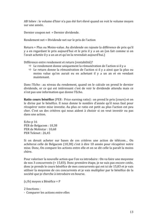 AB 
Inbev 
: 
le 
volume 
d’hier 
n’a 
pas 
été 
fort 
élevé 
quand 
on 
voit 
le 
volume 
moyen 
sur 
une 
année. 
Dernier 
coupon 
net 
= 
Dernier 
dividende. 
Rendement 
net 
= 
Dividende 
net 
sur 
le 
prix 
de 
l’action 
Return 
= 
Plus 
ou 
Moins-­‐value. 
Au 
dividende 
on 
rajoute 
la 
différence 
de 
prix 
qu’il 
y 
a 
en 
regardant 
le 
prix 
aujourd’hui 
et 
le 
prix 
il 
y 
a 
un 
an 
(on 
fait 
comme 
si 
on 
l’avait 
achetée 
il 
y 
a 
un 
an 
et 
qu’on 
la 
revendait 
aujourd’hui.) 
Différence 
entre 
rendement 
et 
return 
(rentabilité)? 
 Le 
rendement 
donne 
uniquement 
la 
rémunération 
de 
l’action 
si 
il 
y 
a 
 Le 
return 
donne 
la 
rémunération 
de 
l’action 
si 
il 
y 
a 
ainsi 
que 
la 
plus 
ou 
moins 
value 
qu’on 
aurait 
eu 
en 
achetant 
il 
y 
a 
un 
an 
et 
en 
vendant 
maintenant. 
Dans 
l’Echo 
: 
au 
niveau 
du 
rendement, 
quand 
on 
le 
calcule 
on 
prend 
le 
dernier 
dividende, 
or 
ce 
qui 
est 
intéressant 
c’est 
de 
voir 
le 
dividende 
attendu 
mais 
ce 
n’est 
pas 
une 
information 
que 
donne 
l’Echo. 
Ratio 
cours 
bénéfice 
(PER 
: 
Price 
earning 
ratio) 
: 
on 
prend 
le 
prix 
(cours) 
et 
on 
le 
divise 
par 
le 
bénéfice. 
Il 
nous 
donne 
le 
nombre 
d’année 
qu’il 
nous 
faut 
pour 
récupérer 
notre 
mise 
investie. 
Au 
plus 
ce 
ratio 
est 
petit 
au 
plus 
l’action 
est 
peu 
cher. 
C’est 
un 
des 
critères 
qui 
nous 
aident 
à 
choisir 
si 
on 
veut 
investir 
ou 
pas 
dans 
une 
action. 
Echo 
p 
16 
PER 
de 
Belgacom 
: 
10,38 
PER 
de 
Mobistar 
: 
10,68 
PER 
Telenet 
: 
26,45 
Si 
on 
devait 
acheter 
sur 
bases 
de 
ces 
critères 
une 
action 
de 
télécom… 
On 
achèterai 
celle 
de 
Belgacom 
(10,38) 
c’est 
à 
dire 
10 
année 
pour 
récupérer 
notre 
mise. 
Donc, 
On 
compare 
les 
actions 
entre 
elle 
et 
on 
se 
dit 
celle 
la 
paraît 
la 
moins 
chère. 
Pour 
valoriser 
la 
nouvelle 
action 
que 
l’on 
va 
introduire 
: 
On 
va 
faire 
une 
moyenne 
de 
nos 
3 
concurrents 
(= 
15,83). 
Donc 
première 
étape, 
je 
ne 
suis 
pas 
encore 
cotée, 
donc 
je 
prends 
le 
cours 
bénéfice 
de 
mes 
concurrents 
qui 
est 
ici 
de 
15,83 
et 
je 
vais 
utiliser 
la 
moyenne 
de 
ces 
concurrents 
et 
je 
vais 
multiplier 
par 
le 
bénéfice 
de 
la 
société 
que 
je 
cherche 
à 
introduire 
en 
bourse. 
(c/b) 
moyen 
x 
Bénéfice 
= 
P 
2 
fonctions 
: 
-­‐ 
Comparer 
les 
actions 
entre 
elles 
13 
 