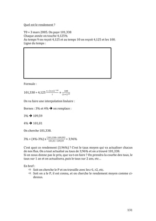 131 
Quel 
est 
le 
rendement 
? 
T0 
= 
3 
mars 
2005. 
On 
paye 
101,338 
Chaque 
année 
on 
touche 
4,125% 
Au 
temps 
9 
on 
reçoit 
4,125 
et 
au 
temps 
10 
on 
reçoit 
4,125 
et 
les 
100. 
Ligne 
du 
temps 
: 
Formule 
: 
101,338 
= 
4,125 
!! !!! !! 
! + ! 
!!! ! 
On 
va 
faire 
une 
interpolation 
linéaire 
: 
Bornes 
: 
3% 
et 
4% 
 
on 
remplace 
: 
3% 
 
109,59 
4% 
 
101,01 
On 
cherche 
101,338. 
3% 
+ 
(4%-­‐3%) 
x 
!!,!!!!#,! 
!!,!!!#,! 
= 
3,96% 
C’est 
quoi 
ce 
rendement 
(3,96%) 
? 
C’est 
le 
taux 
moyen 
qui 
va 
actualiser 
chacun 
de 
nos 
flux. 
On 
a 
tout 
actualisé 
au 
taux 
de 
3,96% 
et 
on 
a 
trouvé 
101,338. 
Si 
on 
nous 
donne 
pas 
le 
prix, 
que 
va-­‐t-­‐on 
faire 
? 
On 
prendra 
la 
courbe 
des 
taux, 
le 
taux 
sur 
1 
an 
et 
on 
actualisera, 
puis 
le 
taux 
sur 
2 
ans, 
etc… 
En 
bref 
: 
 Soit 
on 
cherche 
le 
P 
et 
on 
travaille 
avec 
les 
r1, 
r2, 
etc. 
 Soit 
on 
a 
le 
P, 
il 
est 
connu, 
et 
on 
cherche 
le 
rendement 
moyen 
comme 
ci-­‐ 
dessus. 
 