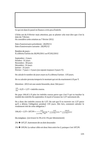 Ce 
qui 
est 
dans 
le 
passé 
en 
finance 
a 
très 
peu 
d’intérêt. 
L’Echo 
est 
du 
8 
février 
mais 
attention, 
pas 
se 
planter 
cela 
veut 
dire 
que 
c’est 
la 
date 
du 
7 
février. 
On 
considère 
cette 
cotation 
au 
7 
février 
2012. 
Date 
d’anniversaire 
précédente 
: 
28/09/11 
Date 
d’anniversaire 
suivante 
: 
28/09/12 
Nombre 
de 
jours 
: 
X 
a 
détenu 
l’action 
du 
28/09/2011 
au 
07/02/2012 
Septembre 
: 
2 
jours 
Octobre 
: 
31 
jours 
Novembre 
: 
30 
jours 
Décembre 
: 
31 
jours 
Janvier 
: 
31 
jours 
Février 
: 
7 
jours 
+ 
3 
jours 
(on 
rajoute 
toujours 
3 
jours 
!!!) 
On 
calcule 
le 
nombre 
de 
jours 
exact 
ou 
X 
a 
détenu 
l’action 
: 
135 
jours. 
On 
va 
calculer 
prorata 
temporis 
le 
montant 
qui 
est 
du 
exactement 
à 
X 
par 
Y. 
Attention 
: 
2012 
est 
une 
année 
bissextile, 
donc 
366 
jours 
! 
135 
!# 
! ∗ 4,25 
= 
1,57 
= 
intérêts 
courus. 
On 
paye 
106,42 
à 
X 
plus 
les 
intérêts 
courus 
parce 
que 
c’est 
Y 
qui 
va 
toucher 
la 
totalité 
des 
intérêts 
fin 
septembre. 
X 
reçoit 
à 
l’avance 
les 
1,57 
autrement 
dit. 
On 
a 
donc 
des 
intérêts 
courus 
de 
1,57. 
On 
sait 
que 
X 
va 
recevoir 
ces 
1,57 
parce 
qu’il 
a 
détenu 
l’obligation 
pendant 
135 
jours. 
Dés 
lors, 
comment 
calculer 
le 
rendement 
réel 
de 
cette 
obligation 
? 
106,42 
+ 
1,57= 
107,99 
= 
!,! 
(!!!#) 
!!!# 
! 
+ !,! 
(!!!#)!!!,! + !#,! 
!!!# !,!!! 
On 
remplace 
: 
(on 
trouve 
le 
2% 
et 
le 
1% 
par 
tâtonnement) 
2% 
 
107,27. 
Autrement 
dit 
on 
doit 
descendre 
1% 
 
109,96. 
La 
valeur 
cible 
est 
donc 
bien 
entre 
les 
2, 
puisque 
c’est 
107,99. 
 