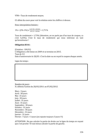 136 
YTM 
= 
Taux 
de 
rendement 
moyen. 
Cf. 
début 
du 
cours 
pour 
voir 
la 
relation 
entre 
les 
chiffres 
ci-­‐dessus. 
Donc 
interpolation 
linéaire 
: 
1% 
+ 
(2%-­‐1%) 
x 
!#,!!!!#,! 
!#,!!!#,! 
= 
1,73 
% 
Taux 
de 
rendement 
= 
1,73% 
(Attention, 
on 
ne 
parle 
pas 
d’un 
taux 
de 
coupon, 
ca 
c’est 
4,25%). 
C’est 
le 
taux 
de 
rendement 
qui 
nous 
intéresse 
en 
tant 
qu’investisseur 
! 
Obligation 
B316 
: 
(Cotation 
: 
104,91) 
L’obligation 
a 
été 
émise 
en 
2009 
et 
se 
termine 
en 
2015. 
Taux 
de 
3,5 
Date 
d’anniversaire 
le 
28/03 
: 
C’est 
la 
date 
ou 
on 
reçoit 
le 
coupon 
chaque 
année. 
Ligne 
du 
temps 
: 
Nombre 
de 
jours 
: 
X 
a 
détenu 
l’action 
du 
28/03/2011 
au 
07/02/2012 
Mars 
: 
3 
jours 
Avril 
: 
30 
jours 
Mai 
: 
31 
jours 
Juin 
: 
30 
jours 
Juillet 
: 
31 
jours 
Aout 
: 
31 
jours 
Septembre 
: 
30 
jours 
Octobre 
: 
31 
jours 
Novembre 
: 
30 
jours 
Décembre 
: 
31 
jours 
Janvier 
: 
31 
jours 
Février 
: 
7 
jours 
+ 
3 
jours 
(on 
rajoute 
toujours 
3 
jours 
!!!) 
ATTENTION 
: 
Ne 
pas 
calculer 
la 
partie 
de 
droite 
sur 
la 
ligne 
du 
temps 
en 
voyant 
que 
c’est 
proche 
! 
Il 
vaut 
mieux 
calculer 
la 
partie 
de 
gauche. 
 