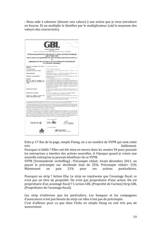 -­‐ 
Nous 
aide 
à 
valoriser 
(donner 
une 
valeur) 
à 
une 
action 
que 
je 
veux 
introduire 
en 
bourse. 
Et 
on 
multiplie 
le 
bénéfice 
par 
le 
multiplicateur 
(càd 
la 
moyenne 
des 
valeurs 
des 
concurrents). 
2. Le marché des capitaux 
24 
Echo 
p 
17 
Bas 
de 
la 
page, 
simple 
Fixing, 
on 
a 
un 
nombre 
de 
VVPR 
qui 
sont 
cotée 
très 
faiblement. 
Pourquoi 
si 
faible 
? 
Elles 
ont 
été 
mise 
en 
oeuvre 
dans 
les 
années 
94 
pour 
poussée 
les 
entreprises 
a 
émettre 
des 
actions 
nouvelles. 
A 
l’époque 
quand 
je 
créais 
une 
nouvelle 
entreprise 
je 
pouvais 
bénéficier 
de 
ce 
VVPR. 
VVPR 
(Verminderde 
verheffing) 
: 
Précompte 
réduit. 
Avant 
décembre 
2011, 
on 
payait 
le 
précompte 
sur 
dividende 
était 
de 
25%. 
Précompte 
réduit= 
15% 
Maintenant 
on 
paie 
21% 
pour 
ces 
actions 
particulières. 
Pourquoi 
un 
strip 
? 
Action 
Elia. 
Le 
strip 
ne 
représente 
que 
l’avantage 
fiscal, 
ce 
n’est 
pas 
un 
titre 
de 
propriété. 
On 
n’est 
pas 
propriétaire 
d’une 
action. 
On 
est 
propriétaire 
d’un 
avantage 
fiscal 
!! 
L’action 
GBL 
(Propriété 
de 
l’action) 
Strip 
GBL 
(Propriétaire 
de 
l’avantage 
fiscal). 
Les 
strip 
n’intéresse 
que 
les 
particuliers. 
Les 
banques 
et 
les 
compagnies 
d’assurances 
n’ont 
pas 
besoin 
du 
strip 
car 
elles 
n’ont 
pas 
de 
précompte. 
C’est 
d’ailleurs 
pour 
ca 
que 
dans 
l’écho 
en 
simple 
fixing 
on 
voit 
très 
peu 
de 
mouvement. 
14 
Source : L’Echo 
juin 2007 
 