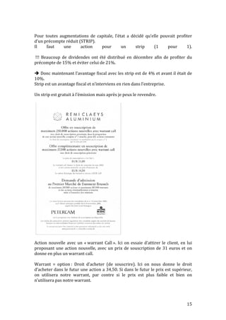 Pour 
toutes 
augmentations 
de 
capitale, 
l’état 
a 
décidé 
qu’elle 
pouvait 
profiter 
d’un 
précompte 
réduit 
(STRIP). 
Il 
faut 
une 
action 
pour 
un 
strip 
(1 
pour 
1). 
!!! 
Beaucoup 
de 
dividendes 
ont 
été 
distribué 
en 
décembre 
afin 
de 
profiter 
du 
précompte 
de 
15% 
et 
éviter 
celui 
de 
21%. 
15 
 
Donc 
maintenant 
l’avantage 
fiscal 
avec 
les 
strip 
est 
de 
4% 
et 
avant 
il 
était 
de 
10%. 
Strip 
est 
un 
avantage 
fiscal 
et 
n’interviens 
en 
rien 
dans 
l’entreprise. 
Un 
strip 
est 
gratuit 
à 
l’émission 
mais 
après 
je 
peux 
le 
revendre. 
2. Le marché des capitaux 
25 
Action 
nouvelle 
avec 
un 
« 
warrant 
Call 
». 
Ici 
on 
essaie 
d’attirer 
le 
client, 
en 
lui 
proposant 
une 
action 
nouvelle, 
avec 
un 
prix 
de 
souscription 
de 
31 
euros 
et 
on 
donne 
en 
plus 
un 
warrant 
call. 
Warrant 
= 
option 
: 
Droit 
d’acheter 
(de 
souscrire). 
Ici 
on 
nous 
donne 
le 
droit 
d’acheter 
dans 
le 
futur 
une 
action 
a 
34,50. 
Si 
dans 
le 
futur 
le 
prix 
est 
supérieur, 
on 
utilisera 
notre 
warrant, 
par 
contre 
si 
le 
prix 
est 
plus 
faible 
et 
bien 
on 
n’utilisera 
pas 
notre 
warrant. 
L’Echo 
novembre 2000 
 