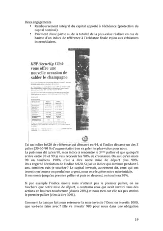 19 
Deux 
engagements 
• Remboursement 
intégral 
du 
capital 
apporté 
à 
l’échéance 
(protection 
du 
capital 
nominal). 
• Paiement 
d’une 
partie 
ou 
de 
la 
totalité 
de 
la 
plus-­‐value 
réalisée 
en 
cas 
de 
2. Le marché des capitaux 
hausse 
d’un 
indice 
de 
référence 
à 
l’échéance 
finale 
et/ou 
aux 
échéances 
intermédiaires. 
J’ai 
un 
indice 
bel20 
de 
référence 
qui 
démarre 
en 
94, 
si 
l’indice 
dépasse 
un 
des 
3 
palier 
(30-­‐60-­‐90 
% 
d’augmentation) 
on 
va 
geler 
les 
plus-­‐value 
pour 
nous. 
37 
La 
pub 
nous 
dit 
qu’en 
98, 
mon 
indice 
à 
rencontré 
le 
3ième 
pallier 
et 
que 
quoiqu’il 
arrive 
entre 
98 
et 
99 
je 
vais 
recevoir 
les 
90% 
de 
croissance. 
On 
sait 
qu’en 
mars 
98 
on 
touchera 
198% 
c’est 
à 
dire 
notre 
mise 
de 
départ 
plus 
90%. 
On 
a 
regardé 
l’évolution 
de 
l’indice 
bel20. 
Si 
j’ai 
un 
indice 
qui 
diminue 
pendant 
5 
ans, 
combien 
vais-­‐je 
toucher 
? 
Le 
capital 
investis, 
autrement 
dit, 
ceux 
qui 
ont 
investis 
en 
bourse 
on 
perdu 
leur 
argent, 
nous 
on 
récupère 
notre 
mise 
initiale. 
Si 
on 
monte 
jusqu’au 
premier 
pallier 
et 
puis 
on 
descend, 
on 
touchera 
30%. 
Si 
par 
exemple 
l’indice 
monte 
mais 
n’atteint 
pas 
le 
premier 
pallier, 
on 
ne 
touchera 
que 
notre 
mise 
de 
départ, 
a 
contrario 
ceux 
qui 
avait 
investi 
dans 
des 
actions 
en 
bourses 
toucheront 
(disons 
28%) 
et 
nous 
rien 
car 
elle 
n’a 
pas 
atteins 
le 
premier 
pallier 
(c’est 
à 
dire 
30%). 
Comment 
la 
banque 
fait 
pour 
retrouver 
la 
mise 
investie 
? 
Donc 
on 
investis 
1000, 
que 
va-­‐t-­‐elle 
faire 
avec 
? 
Elle 
va 
investir 
980 
pour 
nous 
dans 
une 
obligation 
L’Echo 
1998 
 