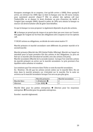0coupons 
avantages 
de 
ce 
coupons, 
c’est 
qu’elle 
arrive 
a 
1000). 
Donc 
quoiqu’il 
arrive, 
on 
retrouve 
les 
1000. 
Que 
va 
faire 
la 
banque 
avec 
les 
20 
euros 
restant, 
pour 
justement 
pouvoir 
cliquer 
?? 
Elle 
va 
acheter 
des 
options 
call 
(sur 
l’indice).Elle 
va 
se 
donner 
le 
droit 
d’acheter 
au 
prix 
d’exercice 
du 
bel20 
à 
l’origine 
(par 
exemple 
2000). 
Quand 
le 
palier 
de 
30% 
sera 
atteins 
la 
banque 
va 
exercer 
son 
droit 
d’acheter 
afin 
de 
geler 
mon 
bénéfice. 
Ce 
que 
la 
banque 
va 
nous 
proposer 
va 
également 
dépendre 
du 
prix 
des 
actions. 
20 
 
La 
banque 
ne 
prend 
pas 
de 
risque 
et 
ne 
parie 
donc 
pas 
avec 
nous 
sur 
l’avenir. 
Elle 
gagne 
de 
l’argent 
sur 
les 
frais 
des 
obligations 
zéro 
coupons 
et 
sur 
les 
options 
call. 
!!! 
SICAV 
actions 
ou 
obligations, 
on 
décide 
de 
notre 
atout 
maitre 
!!!! 
Marché 
primaire 
et 
marché 
secondaire 
sont 
différents 
du 
premier 
marché 
et 
le 
second 
marché. 
Marché 
primaire 
(Marché 
des 
IPO 
(Initial 
Public 
Offering): 
Marché 
sur 
lequel 
on 
introduit 
pour 
la 
toute 
première 
fois 
des 
actions 
et 
des 
obligations. 
Le 
prix 
est 
fixé 
sur 
ce 
marché. 
(On 
introduit 
tel 
société, 
avec 
des 
actions 
à 
tel 
prix). 
Marché 
secondaire 
(Marché 
de 
la 
seconde 
mains) 
: 
Lorsque 
l’on 
vend 
des 
actions 
du 
marché 
primaire 
on 
arrive 
sur 
le 
marché 
secondaire. 
Le 
prix 
provient 
d’un 
équilibre 
entre 
acheteur 
et 
vendeur. 
Les 
cotations 
que 
l’on 
retrouve 
dans 
l’Echo 
ce 
sont 
du 
marché 
secondaire. 
Ex 
: 
Newtree 
: 
On 
dit 
que 
les 
actions 
seront 
cotées 
sur 
le 
marché 
libre. 
On 
est 
donc 
dans 
le 
marché 
primaire 
car 
s’introduit 
sur 
le 
marché. 
Par 
la 
suite 
on 
arrivera 
sur 
le 
marché 
secondaire 
lorsque 
l’on 
sera 
un 
peu 
plus 
gros. 
Marché 
primaire 
Marché 
secondaire 
Marché 
libre 
1 
(Publicité) 
 
2 
Alternex 
1 
(ex 
:BSB) 
 
2 
Marché 
libre 
pour 
les 
petites 
entreprises 
 
Alternex 
pour 
les 
moyennes 
entreprises 
 
Eurolist 
pour 
les 
grandes 
entreprises. 
Eurolist 
: 
marché 
réglementé. 
 