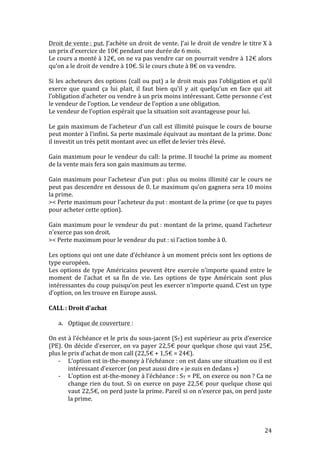 Droit 
de 
vente 
: 
put. 
J’achète 
un 
droit 
de 
vente. 
J’ai 
le 
droit 
de 
vendre 
le 
titre 
X 
à 
un 
prix 
d’exercice 
de 
10€ 
pendant 
une 
durée 
de 
6 
mois. 
Le 
cours 
a 
monté 
à 
12€, 
on 
ne 
va 
pas 
vendre 
car 
on 
pourrait 
vendre 
à 
12€ 
alors 
qu’on 
a 
le 
droit 
de 
vendre 
à 
10€. 
Si 
le 
cours 
chute 
à 
8€ 
on 
va 
vendre. 
Si 
les 
acheteurs 
des 
options 
(call 
ou 
put) 
a 
le 
droit 
mais 
pas 
l’obligation 
et 
qu’il 
exerce 
que 
quand 
ça 
lui 
plait, 
il 
faut 
bien 
qu’il 
y 
ait 
quelqu’un 
en 
face 
qui 
ait 
l’obligation 
d’acheter 
ou 
vendre 
à 
un 
prix 
moins 
intéressant. 
Cette 
personne 
c’est 
le 
vendeur 
de 
l’option. 
Le 
vendeur 
de 
l’option 
a 
une 
obligation. 
Le 
vendeur 
de 
l’option 
espérait 
que 
la 
situation 
soit 
avantageuse 
pour 
lui. 
Le 
gain 
maximum 
de 
l’acheteur 
d’un 
call 
est 
illimité 
puisque 
le 
cours 
de 
bourse 
peut 
monter 
à 
l’infini. 
Sa 
perte 
maximale 
équivaut 
au 
montant 
de 
la 
prime. 
Donc 
il 
investit 
un 
très 
petit 
montant 
avec 
un 
effet 
de 
levier 
très 
élevé. 
Gain 
maximum 
pour 
le 
vendeur 
du 
call: 
la 
prime. 
Il 
touché 
la 
prime 
au 
moment 
de 
la 
vente 
mais 
fera 
son 
gain 
maximum 
au 
terme. 
Gain 
maximum 
pour 
l’acheteur 
d’un 
put 
: 
plus 
ou 
moins 
illimité 
car 
le 
cours 
ne 
peut 
pas 
descendre 
en 
dessous 
de 
0. 
Le 
maximum 
qu’on 
gagnera 
sera 
10 
moins 
la 
prime. 
>< 
Perte 
maximum 
pour 
l’acheteur 
du 
put 
: 
montant 
de 
la 
prime 
(ce 
que 
tu 
payes 
pour 
acheter 
cette 
option). 
Gain 
maximum 
pour 
le 
vendeur 
du 
put 
: 
montant 
de 
la 
prime, 
quand 
l’acheteur 
n’exerce 
pas 
son 
droit. 
>< 
Perte 
maximum 
pour 
le 
vendeur 
du 
put 
: 
si 
l’action 
tombe 
à 
0. 
Les 
options 
qui 
ont 
une 
date 
d’échéance 
à 
un 
moment 
précis 
sont 
les 
options 
de 
type 
européen. 
Les 
options 
de 
type 
Américains 
peuvent 
être 
exercée 
n’importe 
quand 
entre 
le 
moment 
de 
l’achat 
et 
sa 
fin 
de 
vie. 
Les 
options 
de 
type 
Américain 
sont 
plus 
intéressantes 
du 
coup 
puisqu’on 
peut 
les 
exercer 
n’importe 
quand. 
C’est 
un 
type 
d’option, 
on 
les 
trouve 
en 
Europe 
aussi. 
CALL 
: 
Droit 
d’achat 
24 
a. Optique 
de 
couverture 
: 
On 
est 
à 
l’échéance 
et 
le 
prix 
du 
sous-­‐jacent 
(ST) 
est 
supérieur 
au 
prix 
d’exercice 
(PE). 
On 
décide 
d’exercer, 
on 
va 
payer 
22,5€ 
pour 
quelque 
chose 
qui 
vaut 
25€, 
plus 
le 
prix 
d’achat 
de 
mon 
call 
(22,5€ 
+ 
1,5€ 
= 
24€). 
-­‐ L’option 
est 
in-­‐the-­‐money 
à 
l’échéance 
: 
on 
est 
dans 
une 
situation 
ou 
il 
est 
intéressant 
d’exercer 
(on 
peut 
aussi 
dire 
« 
je 
suis 
en 
dedans 
») 
-­‐ L’option 
est 
at-­‐the-­‐money 
à 
l’échéance 
: 
ST 
= 
PE, 
on 
exerce 
ou 
non 
? 
Ca 
ne 
change 
rien 
du 
tout. 
Si 
on 
exerce 
on 
paye 
22,5€ 
pour 
quelque 
chose 
qui 
vaut 
22,5€, 
on 
perd 
juste 
la 
prime. 
Pareil 
si 
on 
n’exerce 
pas, 
on 
perd 
juste 
la 
prime. 
 