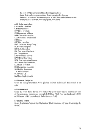 28 
-­‐ Le 
code 
ISO 
(International 
Standard 
Organization) 
Code 
de 
trois 
lettres 
permettant 
de 
reconnaître 
les 
devises 
Les 
deux 
premières 
lettres 
désignent 
le 
pays, 
la 
troisième 
la 
monnaie 
Exemple 
: 
BEF 
avec 
BE 
pour 
Belgique 
F 
pour 
franc 
AUD 
Dollar 
australien 
CAD 
Dollar 
canadien 
CHF 
Franc 
suisse 
CYP 
Livre 
cypriote 
CZK 
Couronne 
tchèque 
DKK 
Couronne 
danoise 
EEK 
Couronne 
estonienne 
EUR 
Euro 
GBP 
Livre 
sterling 
HKD 
Dollar 
de 
Hong-­‐Kong 
HUF 
Forint 
hongrois 
ILS 
Shekel 
israélien 
ISK 
Couronne 
islandaise 
JPY 
Yen 
japonais 
KRW 
Won 
sud-­‐coréen 
KWD 
Dinar 
koweitien 
NOK 
Couronne 
norvégienne 
NZD 
Dollar 
néo-­‐zélandais 
SAR 
Riyal 
saoudien 
SEK 
Couronne 
suédoise 
SGD 
Dollar 
Singapour 
TRL 
Livre 
turque 
USD 
Dollar 
US 
ZAR 
Rand 
sud-­‐africain 
Le 
cours 
au 
comptant 
Cours 
de 
change 
immédiat. 
Vous 
pouvez 
acheter 
maintenant 
des 
dollars 
à 
tel 
prix. 
Le 
cours 
croisé: 
Calcul 
du 
cours 
d’une 
devise 
avec 
n’importe 
quelle 
autre 
devise 
en 
utilisant 
une 
devise 
commune 
comme 
par 
exemple 
le 
USD 
ou 
l’EUR 
(par 
ex 
: 
ZAR 
contre 
USD 
et 
USD 
contre 
CHF 
pour 
obtenir 
du 
ZAR 
contre 
CHF) 
Le 
cours 
à 
terme 
Cours 
de 
change 
d’une 
devise 
(fixé 
aujourd’hui) 
pour 
une 
période 
déterminée 
(le 
terme) 
 