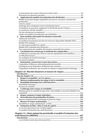 Le 
mécanisme 
des 
ventes 
à 
découvert 
(short 
sale): 
.............................................................. 
62 
Placement 
sur 
plusieurs 
périodes: 
................................................................................................ 
63 
2. 
Application 
du 
modèle 
d’actualisation 
des 
dividendes 
...................................... 
64 
Modèle 
de 
Gordon-­‐Shapiro 
(hypothèse 
de 
taux 
de 
croissance 
constant 
des 
dividendes) 
............................................................................................................................................ 
64 
Coût 
du 
capital: 
...................................................................................................................................... 
66 
Arbitrage 
entre 
dividende 
actuel 
et 
dividendes 
futurs 
: 
...................................................... 
66 
L’entreprise 
ne 
peut 
donc 
augmenter 
le 
dividende 
que 
de 
3 
façons 
.............................. 
66 
La 
croissance 
est-­‐elle 
rentable 
? 
..................................................................................................... 
66 
Cas 
des 
entreprises 
en 
expansion 
: 
.............................................................................................. 
67 
Limites 
du 
modèle 
d’actualisation 
des 
dividendes 
: 
.............................................................. 
67 
3. 
Deux 
modèles 
alternatifs 
d’évaluation 
actuarielle 
.............................................. 
68 
Tableau 
de 
cash 
flows 
......................................................................................................................... 
68 
Le 
modèle 
d’actualisation 
des 
flux 
de 
trésorerie 
disponibles 
(Modèle 
DCF) 
............. 
69 
Modèle 
DCF 
expliqué 
: 
........................................................................................................................ 
70 
Le 
coût 
moyen 
pondéré 
du 
capital 
................................................................................................ 
72 
Modèle 
DCF 
et 
planification 
financière 
....................................................................................... 
77 
Une 
comparaison 
des 
modèles 
d’évaluation 
actuarielle 
des 
actions 
............................. 
78 
4. 
L’évaluation 
des 
actions 
par 
la 
méthode 
des 
comparables 
............................... 
78 
Le 
PER 
(price 
earning 
ratio, 
P/E) 
ou 
ratio 
de 
capitalisation 
des 
bénéfices 
................. 
79 
Le 
PER 
prévisionnel 
............................................................................................................................. 
79 
Les 
multiples 
de 
l’actif 
économique 
............................................................................................. 
80 
Les 
autres 
multiples 
............................................................................................................................ 
81 
5. 
Information, 
concurrence 
et 
prix 
des 
actions 
....................................................... 
83 
L’hypothèse 
d’efficience 
informationnelle 
des 
marchés 
..................................................... 
85 
Conséquences 
de 
l’hypothèse 
d’efficience 
des 
marches 
...................................................... 
87 
L’hypothèse 
d’efficience 
des 
marchés 
et 
l’absence 
d’opportunité 
d’arbitrage 
.......... 
88 
Chapitre 
10 
: 
Marchés 
financiers 
et 
mesure 
de 
risques 
..................................... 
89 
Introduction 
.............................................................................................................................. 
89 
Plan 
du 
chapitre 
10 
................................................................................................................. 
89 
1. 
Risque 
et 
rentabilité 
: 
un 
1er 
aperçu 
........................................................................ 
90 
2. 
Mesures 
traditionnelles 
du 
risque 
et 
de 
la 
rentabilité 
....................................... 
92 
3. 
Rentabilité 
historique 
des 
actifs 
financiers 
........................................................... 
96 
Rentabilité 
historique 
......................................................................................................................... 
98 
Variance 
& 
volatilité 
............................................................................................................................ 
99 
4. 
L’arbitrage 
entre 
risque 
et 
rentabilité 
.................................................................. 
100 
Relation 
qui 
lie 
la 
volatilité 
(risque 
total 
: 
diversifiable 
et 
non 
diversifiable) 
et 
la 
rentabilité 
: 
............................................................................................................................................ 
101 
5. 
Risque 
commun 
et 
risque 
individuel 
..................................................................... 
102 
6. 
Diversification 
de 
portefeuilles 
d’actions 
............................................................ 
102 
Absence 
d’opportunités 
d’arbitrage 
et 
prime 
de 
risque 
.................................................... 
103 
7. 
Mesurer 
le 
risque 
systématique 
.............................................................................. 
104 
Sensibilité 
au 
risque 
systématique 
: 
le 
bêta 
............................................................................ 
104 
8. 
Estimation 
du 
Bêta 
-­‐ 
Bêta 
et 
coût 
du 
capital 
........................................................ 
104 
Le 
cas 
d’un 
placement 
avec 
un 
bêta 
négatif 
............................................................................ 
106 
Le 
modèle 
d’évaluation 
des 
actifs 
financiers 
.......................................................................... 
106 
Chapitre 
11 
: 
Choix 
optimal 
de 
portefeuille 
et 
modèle 
d’évaluation 
des 
actifs 
financiers 
(MEDAF) 
.......................................................................................... 
107 
Introduction 
........................................................................................................................... 
107 
La 
corrélation 
entre 
deux 
titres 
peut 
être 
................................................................................ 
107 
3 
 
