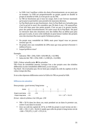 -­‐ La 
VAN 
c’est 
l 
meilleur 
critère 
de 
choix 
d’investissement, 
on 
ne 
peut 
pas 
se 
tromper. 
La 
VAN 
est 
proportionnelle 
au 
projet, 
quand 
on 
double 
le 
projet 
on 
double 
la 
VAN, 
ce 
n’est 
pas 
le 
cas 
du 
TRI. 
-­‐ Le 
TRI 
ne 
fonctionne 
pas 
à 
tous 
les 
coups. 
Sert 
à 
voir 
l’erreur 
maximale 
35 
qu’on 
peut 
se 
permettre 
sans 
prendre 
de 
mauvaise 
décision. 
-­‐ La 
Pay-­‐Back 
peut 
ne 
pas 
fonctionner. 
Avec 
la 
Pay-­‐Back 
on 
n’actualise 
pas, 
c’est 
la 
qu’est 
le 
souci. 
On 
considère 
que 
50 
dans 
4 
ans 
= 
50 
aujourd’hui. 
C’est 
très 
bien 
pour 
des 
petits 
projets. 
C’est 
un 
peu 
à 
la 
grosse 
louche, 
pour 
des 
petits 
investissements. 
Un 
autre 
souci 
de 
la 
Pay-­‐Back 
: 
On 
peut 
se 
retrouver 
dans 
des 
situations 
avec 
des 
faibles 
flux 
au 
début 
puis 
plus 
gros 
par 
la 
suite, 
et 
avec 
cette 
méthode 
on 
peut 
laisser 
tomber 
des 
projets 
avec 
des 
énormes 
flux 
mais 
après 
l’échéance 
prévue. 
• Un 
projet 
avec 
rentabilité 
de 
500% 
mais 
pour 
lequel 
vous 
ne 
pouvez 
investir 
que 
1€. 
• Un 
projet 
avec 
une 
rentabilité 
de 
20% 
mais 
qui 
vous 
permet 
d’investir 
1 
million 
d’euros. 
• Lequel 
préférez 
vous? 
Exemple: 
• Librairie: 
TRI 
= 
24%; 
VAN 
= 
0,96 
M€ 
(F0 
= 
0,3 
M€) 
• Salon 
de 
thé: 
TRI 
= 
23%; 
VAN 
= 
1,2 
M€ 
(F0 
= 
0,4 
M€) 
VAN 
= 
Valeur 
actuelle 
nette 
 
On 
actualise 
TRI 
=Taux 
de 
rentabilité 
interne: 
Lorsque 
l’on 
a 
des 
projets 
avec 
des 
échelles 
différentes 
ou 
des 
rentabilités 
différentes, 
ca 
ne 
vas 
pas. 
Pay 
Back 
: 
On 
n’actualise 
pas. 
On 
ne 
tient 
pas 
compte 
du 
coût 
du 
capital, 
ni 
de 
la 
valeur 
temps 
des 
flux. 
Si 
on 
a 
des 
réponses 
différentes 
entre 
la 
VAN 
et 
le 
TRI 
on 
prend 
la 
VAN. 
Différence 
de 
calendrier 
Deux 
projets 
: 
court 
terme/ 
long 
terme 
Erreur 
: 
dans 
le 
schéma 
c’est 
150, 
pas 
-­‐150 
• TRI 
= 
50 
% 
dans 
les 
deux 
cas, 
mais 
pendant 
un 
an 
dans 
le 
premier 
cas, 
contre 
5 
ans 
dans 
le 
second. 
• Avec 
un 
coût 
du 
capital 
de 
10 
%, 
la 
VAN 
du 
projet 
à 
court 
terme 
est 
de 
– 
100 
+ 
150 
/ 
1,10 
= 
36,36 
€, 
tandis 
que 
celle 
du 
projet 
à 
long 
terme 
est 
de 
–100 
+ 
759,375 
/ 
1,105 
= 
371,51 
€. 
 