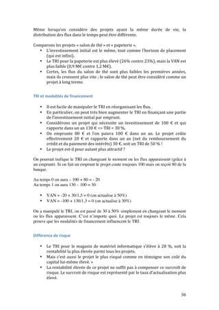 Même 
lorsqu’on 
considère 
des 
projets 
ayant 
la 
même 
durée 
de 
vie, 
la 
distribution 
des 
flux 
dans 
le 
temps 
peut 
être 
différente. 
Comparons 
les 
projets 
« 
salon 
de 
thé 
» 
et 
« 
papeterie 
». 
36 
• L’investissement 
initial 
est 
le 
même, 
tout 
comme 
l’horizon 
de 
placement 
(qui 
est 
infini). 
• Le 
TRI 
pour 
la 
papeterie 
est 
plus 
élevé 
(26% 
contre 
23%), 
mais 
la 
VAN 
est 
plus 
faible 
(0,9 
M€ 
contre 
1,2 
M€). 
• Certes, 
les 
flux 
du 
salon 
de 
thé 
sont 
plus 
faibles 
les 
premières 
années, 
mais 
ils 
croissent 
plus 
vite 
; 
le 
salon 
de 
thé 
peut 
être 
considéré 
comme 
un 
projet 
à 
long 
terme. 
TRI 
et 
modalités 
de 
financement 
• Il 
est 
facile 
de 
manipuler 
le 
TRI 
en 
réorganisant 
les 
flux. 
• En 
particulier, 
on 
peut 
très 
bien 
augmenter 
le 
TRI 
en 
finançant 
une 
partie 
de 
l’investissement 
initial 
par 
emprunt. 
• Considérons 
un 
projet 
qui 
nécessite 
un 
investissement 
de 
100 
€ 
et 
qui 
rapporte 
dans 
un 
an 
130 
€ 
=> 
TRI 
= 
30 
%. 
• On 
emprunte 
80 
€ 
et 
l’on 
paiera 
100 
€ 
dans 
un 
an. 
Le 
projet 
coûte 
effectivement 
20 
€ 
et 
rapporte 
dans 
un 
an 
(net 
du 
remboursement 
du 
crédit 
et 
du 
paiement 
des 
intérêts) 
30 
€, 
soit 
un 
TRI 
de 
50 
% 
! 
• Le 
projet 
est-­‐il 
pour 
autant 
plus 
attractif 
? 
On pourrait trafique le TRI en changeant le moment ou les flux apparaissent (grâce à 
un emprunt). Si on fait un emprunt le projet coute toujours 100 mais on reçoit 80 de la 
banque. 
Au temps 0 on aura – 100 + 80 = - 20 
Au temps 1 on aura 130 – 100 = 30 
• VAN = -20 + 30/1,5 = 0 (on actualise à 50%) 
• VAN = -100 + 130/1,3 = 0 (on actualise à 30%) 
On a manipulé le TRI, on est passé de 30 à 50% simplement en changeant le moment 
ou les flux apparaissent. C’est n’importe quoi. Le projet est toujours le même. Cela 
prouve que les modalités de financement influencent le TRI. 
Différence 
de 
risque 
• Le 
TRI 
pour 
le 
magasin 
de 
matériel 
informatique 
s’élève 
à 
28 
%, 
soit 
la 
rentabilité 
la 
plus 
élevée 
parmi 
tous 
les 
projets. 
• Mais 
c’est 
aussi 
le 
projet 
le 
plus 
risqué 
comme 
en 
témoigne 
son 
coût 
du 
capital 
lui-­‐même 
élevé. 
» 
• La 
rentabilité 
élevée 
de 
ce 
projet 
ne 
suffit 
pas 
à 
compenser 
ce 
surcroît 
de 
risque. 
Le 
surcroit 
de 
risque 
est 
représenté 
par 
le 
taux 
d’actualisation 
plus 
élevé. 
 
