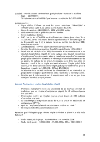 43 
Année 
0 
: 
souvent 
cout 
de 
lancement 
de 
quelque 
chose 
+ 
achat 
de 
la 
machine 
-­‐ R&D 
: 
-­‐ 
15.000.000 
: 
50 
informaticiens 
x 
200.000€ 
par 
homme 
+ 
cout 
initial 
de 
5.000.000€ 
Autres 
années 
: 
-­‐ Ligne 
chiffre 
d’affaire 
: 
ce 
sont 
les 
ventes 
attendues. 
26.000.000€ 
= 
100.000 
unités 
x 
260 
€. 
On 
utilise 
le 
prix 
d’unités 
de 
260€. 
-­‐ Coûts 
des 
ventes 
: 
-­‐11.000.000€ 
= 
110€ 
x 
100.000 
unités 
-­‐ Frais 
administratifs 
et 
généraux 
: 
ils 
sont 
donnés. 
-­‐ Coûts 
marketing 
: 
donnés 
-­‐ R&D 
: 
barrer 
les 
– 
1500.000 
sur 
tout 
le 
reste 
du 
tableau, 
juste 
laisser 
les 
– 
15.000.000, 
car 
ils 
sont 
repris 
dans 
la 
ligne 
suivante, 
et 
de 
toute 
façon 
on 
ne 
les 
compte 
pas. 
Il 
n’y 
a 
aucune 
raison 
de 
mettre 
ça 
à 
la 
ligne 
R&D, 
complication 
inutile. 
-­‐ Amortissements 
: 
servent 
a 
calculer 
l’impôt 
car 
déductibles. 
-­‐ Résultat 
d’exploitation 
: 
addition 
des 
chiffres 
précédents. 
10.700.000€ 
-­‐ Impôt 
sur 
les 
sociétés 
: 
c’est 
33% 
du 
montant. 
Mais 
en 
temps 
0 
on 
a 
un 
résultat 
d’exploitation 
négatif. 
En 
toute 
logique 
on 
ne 
devrait 
pas 
calculer 
d’impôt 
puisqu’on 
est 
en 
perte. 
Ici 
on 
le 
calcule 
car 
on 
parle 
d’un 
nouveau 
projet 
pour 
une 
société 
existante, 
et 
on 
essaye 
de 
calculer 
la 
rentabilité 
de 
ce 
projet. 
En 
dehors 
de 
ce 
projet, 
l’entreprise 
peut 
très 
bien 
être 
en 
bénéfice. 
Le 
calcul 
de 
cet 
impôt 
peut 
venir 
diminuer 
l’impôt 
global 
de 
la 
société, 
c’est 
donc 
une 
économie 
d’impôt 
global 
pour 
l’entreprise 
grâce 
à 
la 
perte 
de 
ce 
projet 
là. 
4.950.000 
= 
33% 
de 
15.000.000. 
Le 
résultat 
de 
la 
société 
va 
chuter 
de 
15.000.000€ 
si 
on 
réintroduit 
ce 
projet 
dans 
l’entreprise 
qui 
le 
réalise. 
Donc 
on 
diminue 
la 
base 
imposable. 
-­‐ Résultat 
net 
à 
endettement 
nul 
: 
à 
endettement 
nul 
= 
on 
n’a 
pas 
tenu 
compte 
d’un 
crédit 
jusqu’à 
présent. 
Exemple 
7.1. 
Impôts 
et 
résultat 
d’exploitation 
négatif 
-­‐ Dépenses 
publicitaires 
liées 
au 
lancement 
de 
ce 
nouveau 
produit 
se 
traduiront 
par 
un 
résultat 
d’exploitation 
négatif 
de 
15 
millions 
d’euros 
l’an 
prochain. 
-­‐ L’entreprise 
espère 
un 
résultat 
courant 
avant 
impôt 
de 
300 
millions 
d’euros 
l’an 
prochain. 
-­‐ Le 
taux 
marginal 
d’imposition 
est 
de 
33 
%. 
Si 
le 
taux 
n’est 
pas 
donné, 
on 
doit 
prendre 
33,99%. 
-­‐ Quel 
est 
l’impôt 
sur 
le 
bénéfice 
si 
le 
nouveau 
produit 
est 
lancé 
? 
-­‐ Et 
si 
le 
produit 
est 
finalement 
abandonné 
? 
Qu’est 
ce 
que 
l’entreprise 
paye 
comme 
impôt 
si 
elle 
fait 
le 
projet 
et 
si 
elle 
ne 
le 
fait 
pas 
? 
-­‐ Si 
elle 
ne 
fait 
pas 
le 
projet 
: 
300.000.000 
x 
33% 
= 
99.000.000€ 
-­‐ Si 
elle 
fait 
le 
projet 
: 
(300.000.000 
– 
15.000.000) 
x 
33% 
= 
94.050.000€ 
 