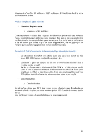 L’économie 
d’impôt 
= 
99 
millions 
– 
94,05 
millions 
= 
4,95 
millions 
dus 
à 
la 
perte 
sur 
le 
nouveau 
projet. 
44 
Prise 
en 
compte 
des 
effets 
indirects 
-­‐ Les 
coûts 
d’opportunité 
o Le 
cas 
des 
actifs 
inutilisés 
C’est 
simplement 
le 
fait 
de 
dire 
: 
si 
je 
fais 
mon 
nouveau 
projet 
dans 
une 
partie 
de 
l’usine 
inutilisée 
jusqu’à 
présent, 
on 
ne 
peut 
pas 
dire 
que 
ça 
ne 
nous 
coute 
rien, 
on 
doit 
prendre 
en 
compte 
le 
fait 
qu’on 
aurait 
peut 
être 
pu 
le 
mettre 
en 
location 
si 
on 
ne 
l’avait 
pas 
utilisé. 
Il 
y 
a 
un 
cout 
d’opportunité, 
on 
ne 
gagne 
pas 
de 
l’argent 
qu’on 
aurait 
pu 
gagner 
si 
on 
n’avait 
pas 
fait 
le 
projet. 
Exemple 
7.2. 
Coût 
d’opportunité 
de 
l’espace 
dédié 
au 
laboratoire 
HomeNet 
-­‐ Le 
laboratoire 
HomeNet 
sera 
abrité 
dans 
une 
usine 
qui 
aurait 
pu 
être 
louée 
200 
000 
€ 
par 
an 
pendant 
les 
années 
1 
à 
4. 
-­‐ Comment 
la 
prise 
en 
compte 
de 
ce 
coût 
d’opportunité 
modifie-­‐t-­‐elle 
le 
résultat 
net 
du 
projet 
? 
 
Notre 
résultat 
net 
va 
diminuer 
de 
200.000€ 
x 
1 
-­‐ 
33% 
chaque 
année. 
Donc 
le 
cout 
d’opportunité 
réduit 
le 
résultat 
net 
de 
200.000€ 
mais 
après 
impôt 
car 
ca 
réduit 
la 
base 
imposable. 
Si 
on 
a 
un 
cout 
supplémentaire 
de 
200.000 
ca 
réduit 
le 
résultat 
du 
même 
montant, 
et 
ce 
avant 
impôt. 
-­‐ Les 
externalités 
o Cannibalisation. 
Le 
fait 
qu’on 
estime 
que 
25 
% 
des 
ventes 
seront 
effectuées 
par 
des 
clients 
qui 
auraient 
acheté 
à 
la 
place 
un 
autre 
routeur 
(prix 
= 
100 
€ 
; 
coût 
de 
reviens 
total 
= 
60 
€). 
Une 
partie 
des 
ventes 
est 
cannibalisée 
par 
le 
nouveau 
produit. 
 