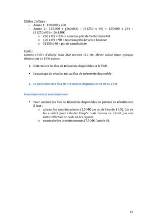 47 
Chiffre 
d’affaire 
: 
-­‐ Année 
1 
: 
100.000 
x 
260 
-­‐ Année 
2 
: 
125.000 
x 
(260x0,9) 
– 
(31250 
x 
90) 
= 
125.000 
x 
234 
– 
(31250x90) 
= 
26.438€ 
o 260 
x 
0,9 
= 
234 
= 
nouveau 
prix 
de 
vente 
HomeNet 
o 100 
x 
0,9 
= 
90 
= 
nouveau 
prix 
de 
vente 
Routeur 
o 31250 
x 
90 
= 
partie 
cannibalisée 
Coûts 
: 
Comme 
chiffre 
d’affaire 
mais 
260 
devient 
110 
etc. 
Même 
calcul 
sinon 
puisque 
diminution 
de 
10% 
autour. 
1. Déterminer 
les 
flux 
de 
trésorerie 
disponibles 
et 
la 
VAN 
• Le 
passage 
du 
résultat 
net 
au 
flux 
de 
trésorerie 
disponible 
2. La 
prévision 
des 
flux 
de 
trésorerie 
disponibles 
et 
de 
la 
VAN 
Investissement 
et 
amortissement 
• Pour 
calculer 
les 
flux 
de 
trésorerie 
disponibles 
en 
partant 
du 
résultat 
net, 
il 
faut 
: 
o ajouter 
les 
amortissements 
(1,5 
M€ 
par 
an 
de 
l’année 
1 
à 
5). 
Car 
on 
les 
a 
retiré 
pour 
calculer 
l’impôt 
mais 
comme 
ce 
n’était 
pas 
une 
sortie 
effective 
de 
cash, 
on 
les 
rajoute. 
o soustraire 
les 
investissements 
(7,5 
M€ 
l’année 
0). 
 