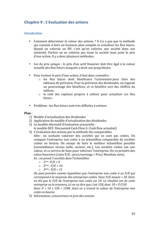 59 
Chapitre 
9 
: 
L’évaluation 
des 
actions 
Introduction 
• Comment 
déterminer 
la 
valeur 
des 
actions 
? 
Il 
n’y 
a 
pas 
que 
la 
méthode 
qui 
consiste 
à 
faire 
un 
business 
plan 
complet 
et 
actualiser 
les 
flux 
futurs. 
Quand 
on 
valorise 
un 
BP, 
c’est 
qu’on 
valorise 
une 
société 
dans 
son 
entièreté. 
Parfois 
on 
ne 
valorise 
pas 
toute 
la 
société 
mais 
juste 
le 
prix 
d’une 
action. 
Il 
y 
a 
donc 
plusieurs 
méthodes. 
• Loi 
du 
prix 
unique 
: 
le 
prix 
d’un 
actif 
financier 
doit 
être 
égal 
à 
la 
valeur 
actuelle 
des 
flux 
futurs 
auxquels 
a 
droit 
son 
propriétaire. 
• Pour 
évaluer 
le 
prix 
d’une 
action, 
il 
faut 
donc 
connaître 
: 
o les 
flux 
futurs 
dont 
bénéficiera 
l’actionnaire 
pour 
faire 
des 
tableaux 
de 
prévision. 
Pour 
la 
prévision 
des 
dividendes, 
on 
regarde 
un 
pourcentage 
des 
bénéfices, 
et 
ce 
bénéfice 
sort 
des 
chiffres 
du 
tableau. 
o le 
coût 
des 
capitaux 
propres 
à 
utiliser 
pour 
actualiser 
ces 
flux 
futurs. 
• Problème 
: 
les 
flux 
futurs 
sont 
très 
difficiles 
à 
estimer. 
Plan 
: 
1) Modèle 
d’actualisation 
des 
dividendes 
2) Application 
du 
modèle 
d’actualisation 
des 
dividendes 
3) Le 
modèle 
alternatif 
d’évaluation 
actuarielle 
: 
le 
modèle 
DCF. 
Discounted 
Cash 
Flow 
(= 
Cash 
flow 
actualisé) 
4) L’évaluation 
des 
actions 
par 
la 
méthode 
des 
comparables. 
Idée 
: 
on 
souhaite 
valoriser 
des 
sociétés 
qui 
ne 
sont 
pas 
cotées. 
On 
compare 
l’entreprise 
non 
cotée 
à 
un 
échantillon 
comparable 
de 
sociétés 
cotées 
en 
bourse. 
On 
essaye 
de 
faire 
le 
meilleur 
échantillon 
possible 
(ressemblance 
niveau 
taille, 
secteur, 
etc.). 
Les 
sociétés 
cotées 
ont 
une 
valeur, 
et 
ca 
servira 
de 
base 
pour 
valoriser 
l’entreprise. 
On 
va 
prendre 
des 
ratios 
boursiers 
(ratio 
P/E 
: 
price/earnings 
= 
Prix/ 
Résultats 
nets). 
Ex 
: 
on 
prend 
3 
sociétés 
dans 
l’échantillon. 
o 1ère 
: 
P/E 
= 
9 
o 2ème 
: 
P/E 
= 
10 
o 3ème 
: 
P/E 
= 
11 
On 
peut 
prendre 
comme 
hypothèse 
que 
l’entreprise 
non 
cotée 
à 
un 
P/E 
qui 
correspond 
à 
la 
moyenne 
des 
entreprises 
cotées. 
Donc 
P/E 
moyen 
= 
10. 
Donc 
on 
dit 
que 
le 
P/E 
de 
l’entreprise 
non 
cotée 
est 
10. 
Le 
résultat 
net 
de 
cette 
entreprise 
on 
le 
trouvera, 
ici 
on 
va 
dire 
que 
c’est 
150, 
donc 
10 
= 
P/150 
Donc 
P 
= 
10 
x 
150 
= 
1500. 
Ainsi 
on 
a 
trouvé 
la 
valeur 
de 
l’entreprise 
non 
cotée 
en 
bourse. 
5) Information, 
concurrence 
et 
prix 
des 
actions 
 
